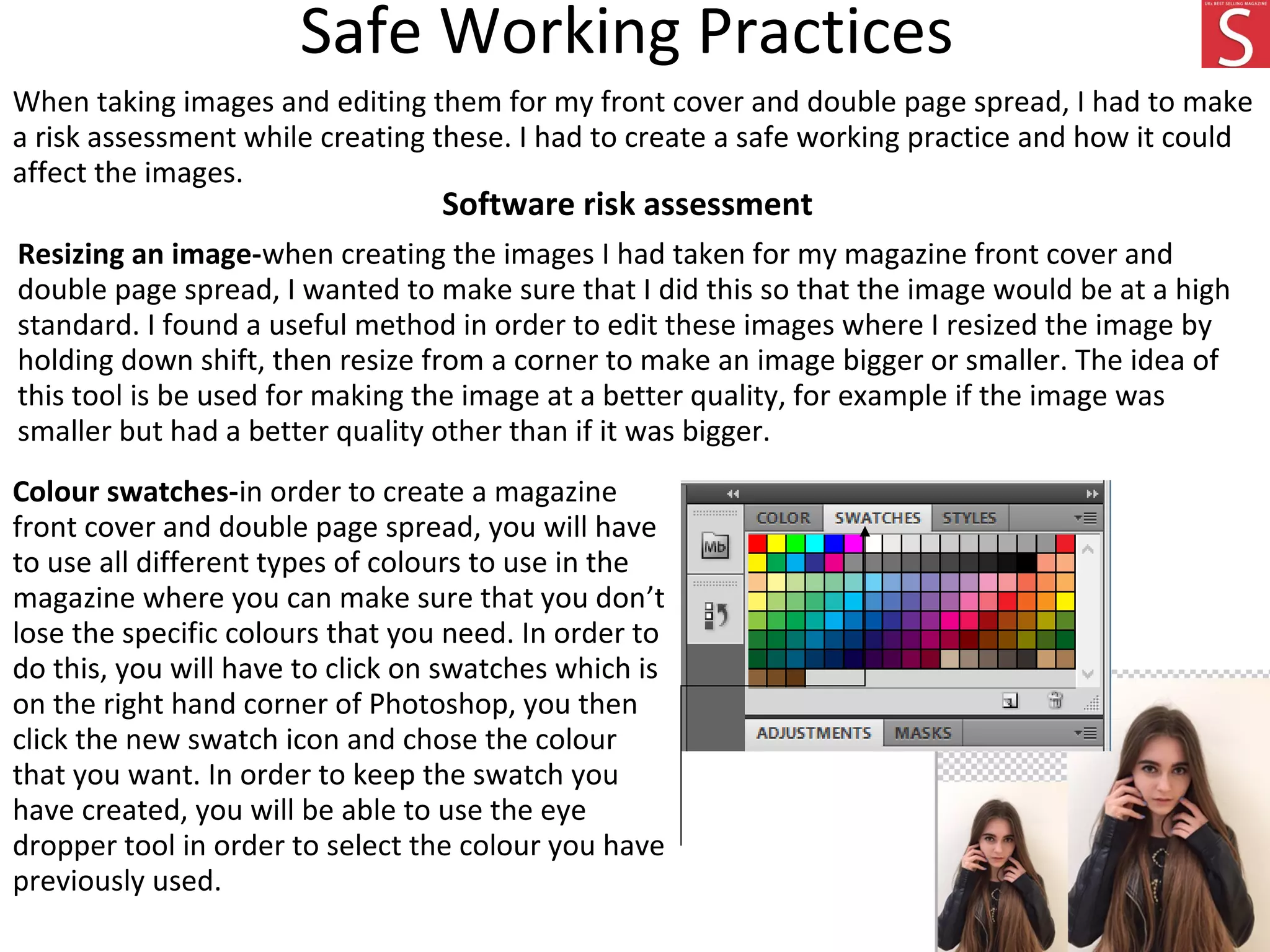 Safe Working Practices
When taking images and editing them for my front cover and double page spread, I had to make
a risk assessment while creating these. I had to create a safe working practice and how it could
affect the images.
Software risk assessment
Resizing an image-when creating the images I had taken for my magazine front cover and
double page spread, I wanted to make sure that I did this so that the image would be at a high
standard. I found a useful method in order to edit these images where I resized the image by
holding down shift, then resize from a corner to make an image bigger or smaller. The idea of
this tool is be used for making the image at a better quality, for example if the image was
smaller but had a better quality other than if it was bigger.
Colour swatches-in order to create a magazine
front cover and double page spread, you will have
to use all different types of colours to use in the
magazine where you can make sure that you don’t
lose the specific colours that you need. In order to
do this, you will have to click on swatches which is
on the right hand corner of Photoshop, you then
click the new swatch icon and chose the colour
that you want. In order to keep the swatch you
have created, you will be able to use the eye
dropper tool in order to select the colour you have
previously used.
 