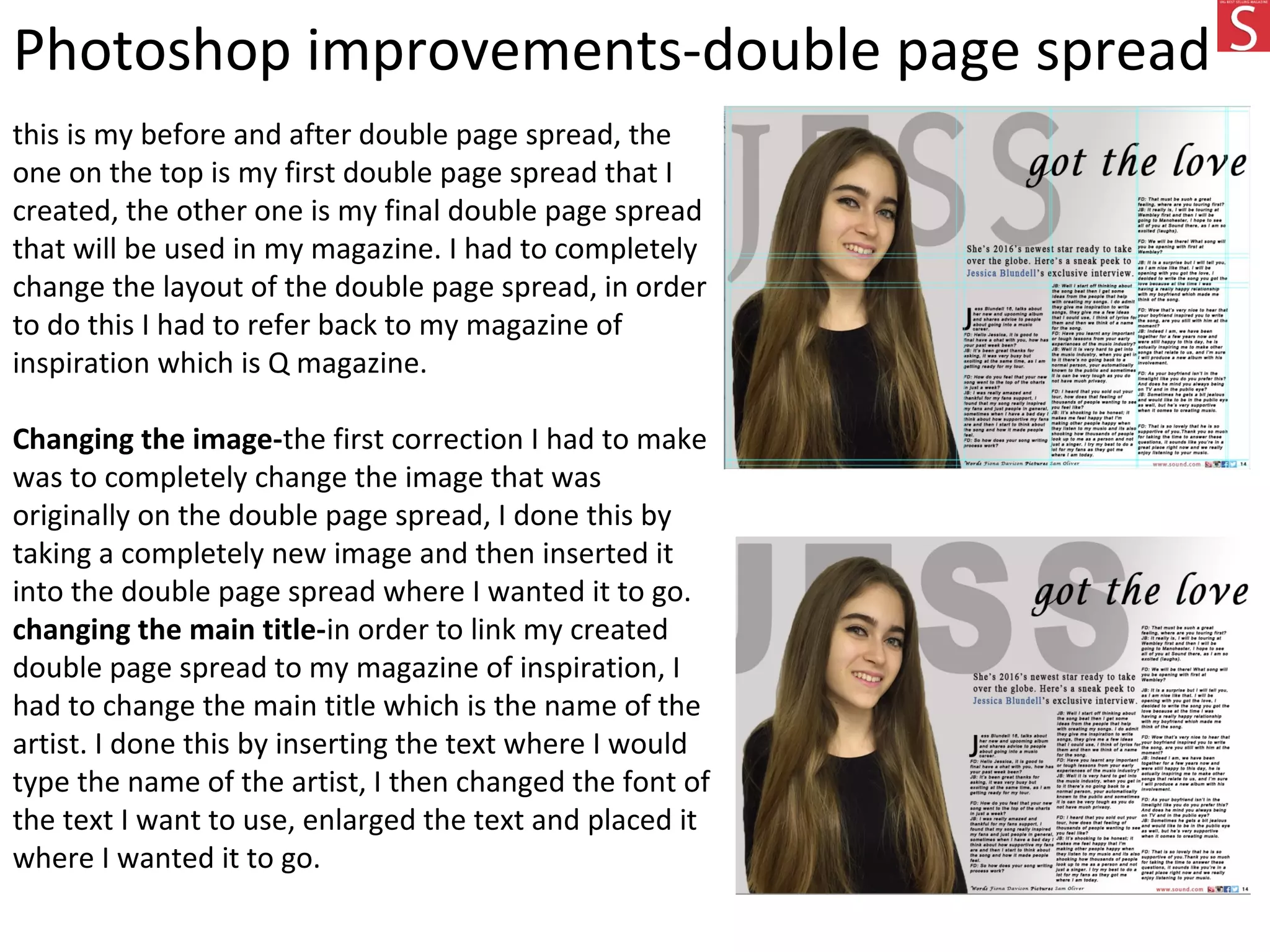 Photoshop improvements-double page spread
this is my before and after double page spread, the
one on the top is my first double page spread that I
created, the other one is my final double page spread
that will be used in my magazine. I had to completely
change the layout of the double page spread, in order
to do this I had to refer back to my magazine of
inspiration which is Q magazine.
Changing the image-the first correction I had to make
was to completely change the image that was
originally on the double page spread, I done this by
taking a completely new image and then inserted it
into the double page spread where I wanted it to go.
changing the main title-in order to link my created
double page spread to my magazine of inspiration, I
had to change the main title which is the name of the
artist. I done this by inserting the text where I would
type the name of the artist, I then changed the font of
the text I want to use, enlarged the text and placed it
where I wanted it to go.
 