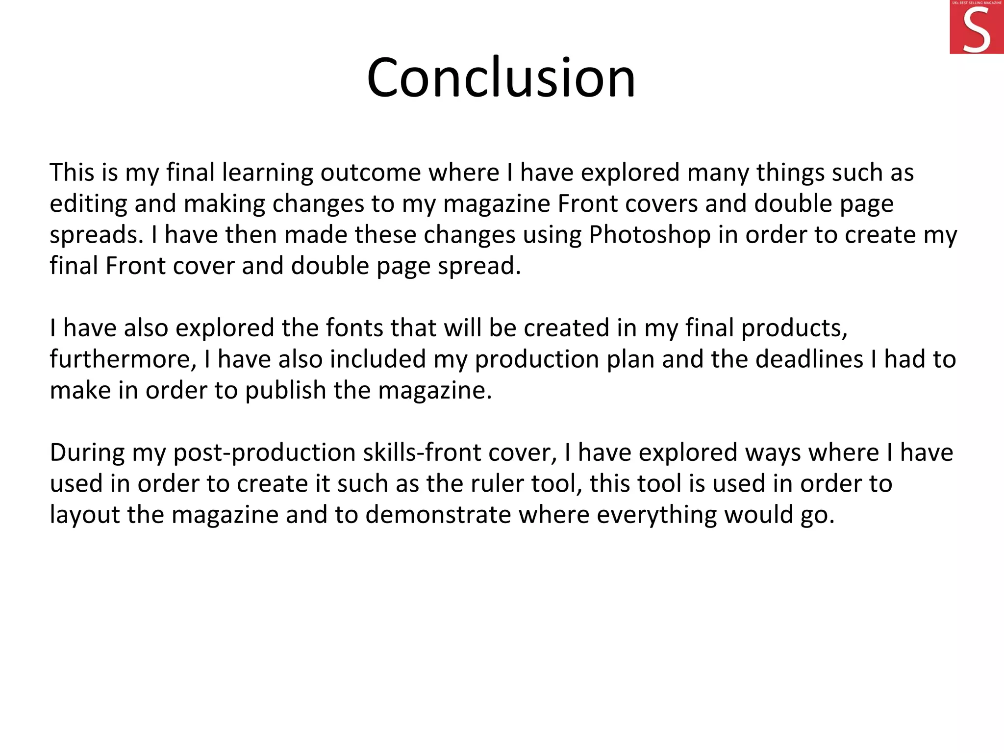 Conclusion
This is my final learning outcome where I have explored many things such as
editing and making changes to my magazine Front covers and double page
spreads. I have then made these changes using Photoshop in order to create my
final Front cover and double page spread.
I have also explored the fonts that will be created in my final products,
furthermore, I have also included my production plan and the deadlines I had to
make in order to publish the magazine.
During my post-production skills-front cover, I have explored ways where I have
used in order to create it such as the ruler tool, this tool is used in order to
layout the magazine and to demonstrate where everything would go.
 