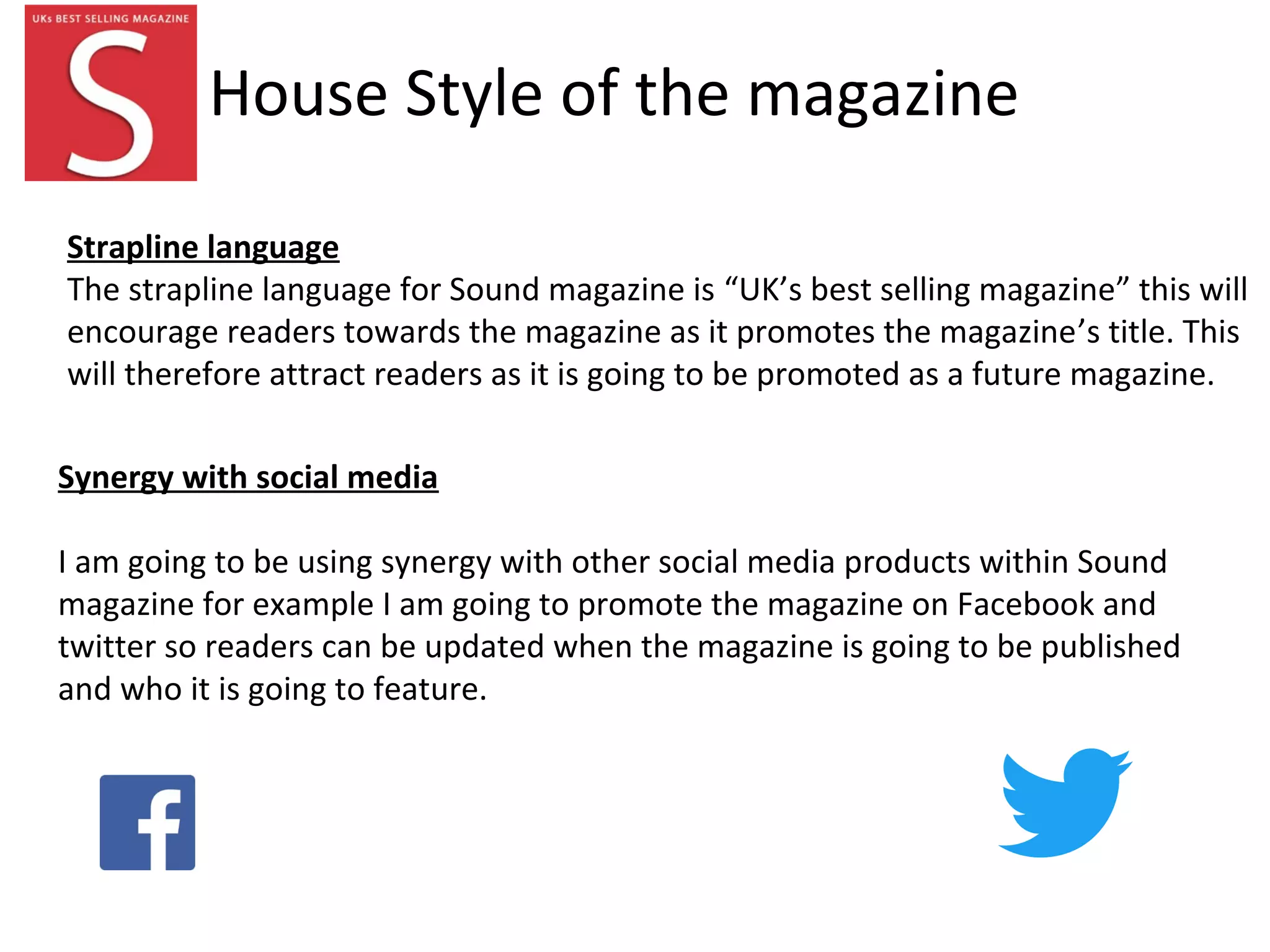 House Style of the magazine
Synergy with social media
I am going to be using synergy with other social media products within Sound
magazine for example I am going to promote the magazine on Facebook and
twitter so readers can be updated when the magazine is going to be published
and who it is going to feature.
Strapline language
The strapline language for Sound magazine is “UK’s best selling magazine” this will
encourage readers towards the magazine as it promotes the magazine’s title. This
will therefore attract readers as it is going to be promoted as a future magazine.
 