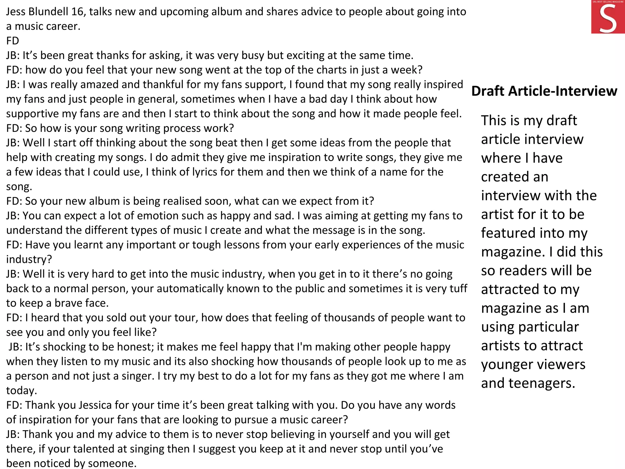 Draft Article-Interview
Jess Blundell 16, talks new and upcoming album and shares advice to people about going into
a music career.
FD
JB: It’s been great thanks for asking, it was very busy but exciting at the same time.
FD: how do you feel that your new song went at the top of the charts in just a week?
JB: I was really amazed and thankful for my fans support, I found that my song really inspired
my fans and just people in general, sometimes when I have a bad day I think about how
supportive my fans are and then I start to think about the song and how it made people feel.
FD: So how is your song writing process work?
JB: Well I start off thinking about the song beat then I get some ideas from the people that
help with creating my songs. I do admit they give me inspiration to write songs, they give me
a few ideas that I could use, I think of lyrics for them and then we think of a name for the
song.
FD: So your new album is being realised soon, what can we expect from it?
JB: You can expect a lot of emotion such as happy and sad. I was aiming at getting my fans to
understand the different types of music I create and what the message is in the song.
FD: Have you learnt any important or tough lessons from your early experiences of the music
industry?
JB: Well it is very hard to get into the music industry, when you get in to it there’s no going
back to a normal person, your automatically known to the public and sometimes it is very tuff
to keep a brave face.
FD: I heard that you sold out your tour, how does that feeling of thousands of people want to
see you and only you feel like?
JB: It’s shocking to be honest; it makes me feel happy that I'm making other people happy
when they listen to my music and its also shocking how thousands of people look up to me as
a person and not just a singer. I try my best to do a lot for my fans as they got me where I am
today.
FD: Thank you Jessica for your time it’s been great talking with you. Do you have any words
of inspiration for your fans that are looking to pursue a music career?
JB: Thank you and my advice to them is to never stop believing in yourself and you will get
there, if your talented at singing then I suggest you keep at it and never stop until you’ve
been noticed by someone.
This is my draft
article interview
where I have
created an
interview with the
artist for it to be
featured into my
magazine. I did this
so readers will be
attracted to my
magazine as I am
using particular
artists to attract
younger viewers
and teenagers.
 