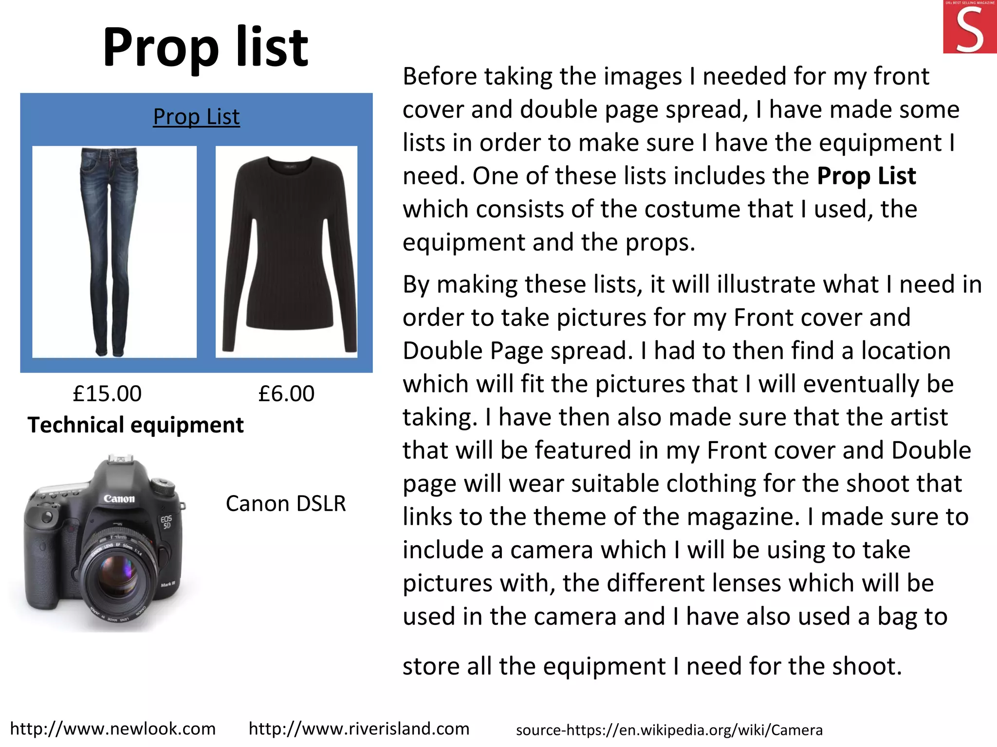 Prop list Before taking the images I needed for my front
cover and double page spread, I have made some
lists in order to make sure I have the equipment I
need. One of these lists includes the Prop List
which consists of the costume that I used, the
equipment and the props.
By making these lists, it will illustrate what I need in
order to take pictures for my Front cover and
Double Page spread. I had to then find a location
which will fit the pictures that I will eventually be
taking. I have then also made sure that the artist
that will be featured in my Front cover and Double
page will wear suitable clothing for the shoot that
links to the theme of the magazine. I made sure to
include a camera which I will be using to take
pictures with, the different lenses which will be
used in the camera and I have also used a bag to
store all the equipment I need for the shoot.
Prop List
http://www.newlook.com http://www.riverisland.com
Technical equipment
Canon DSLR
source-https://en.wikipedia.org/wiki/Camera
£6.00£15.00
 