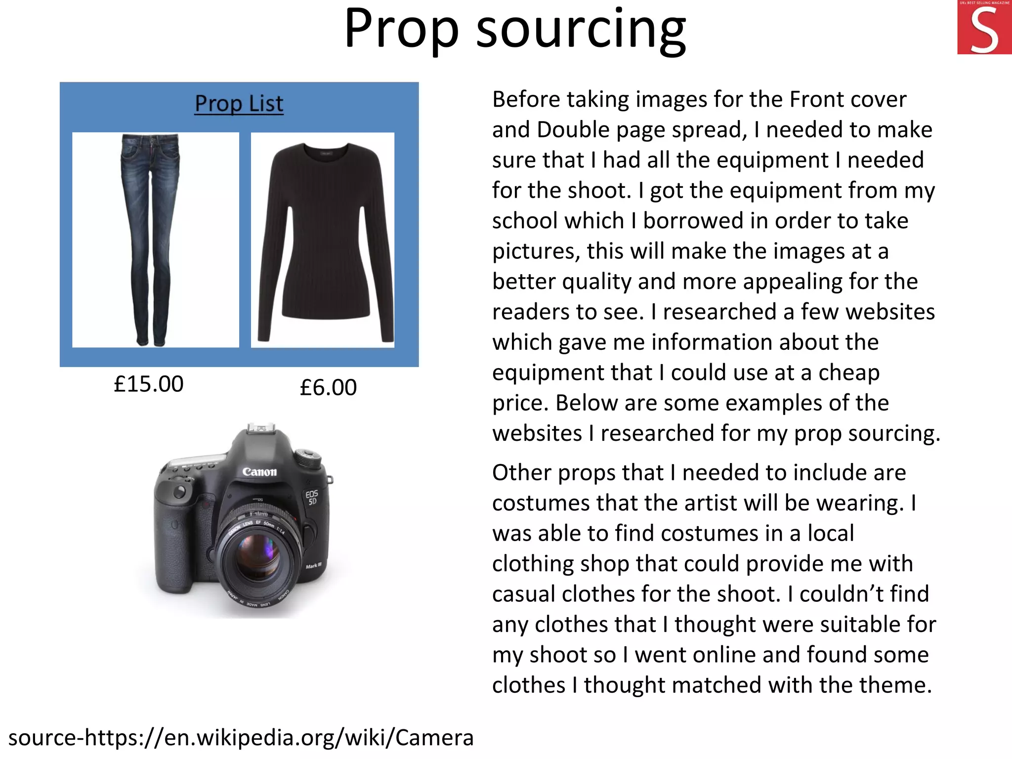 Prop sourcing
Before taking images for the Front cover
and Double page spread, I needed to make
sure that I had all the equipment I needed
for the shoot. I got the equipment from my
school which I borrowed in order to take
pictures, this will make the images at a
better quality and more appealing for the
readers to see. I researched a few websites
which gave me information about the
equipment that I could use at a cheap
price. Below are some examples of the
websites I researched for my prop sourcing.
Other props that I needed to include are
costumes that the artist will be wearing. I
was able to find costumes in a local
clothing shop that could provide me with
casual clothes for the shoot. I couldn’t find
any clothes that I thought were suitable for
my shoot so I went online and found some
clothes I thought matched with the theme.
source-https://en.wikipedia.org/wiki/Camera
£6.00£15.00
 