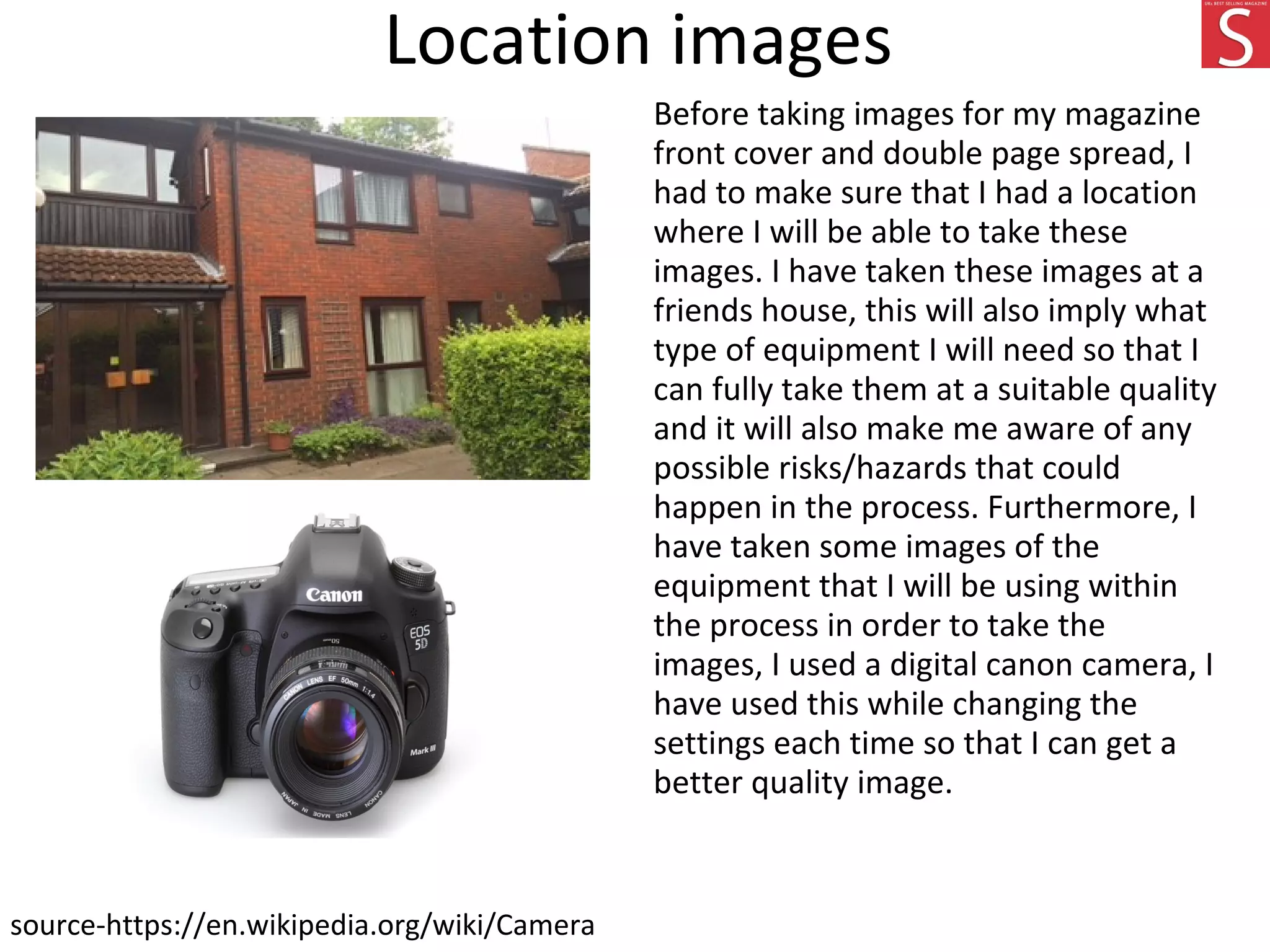 Location images
Before taking images for my magazine
front cover and double page spread, I
had to make sure that I had a location
where I will be able to take these
images. I have taken these images at a
friends house, this will also imply what
type of equipment I will need so that I
can fully take them at a suitable quality
and it will also make me aware of any
possible risks/hazards that could
happen in the process. Furthermore, I
have taken some images of the
equipment that I will be using within
the process in order to take the
images, I used a digital canon camera, I
have used this while changing the
settings each time so that I can get a
better quality image.
source-https://en.wikipedia.org/wiki/Camera
 
