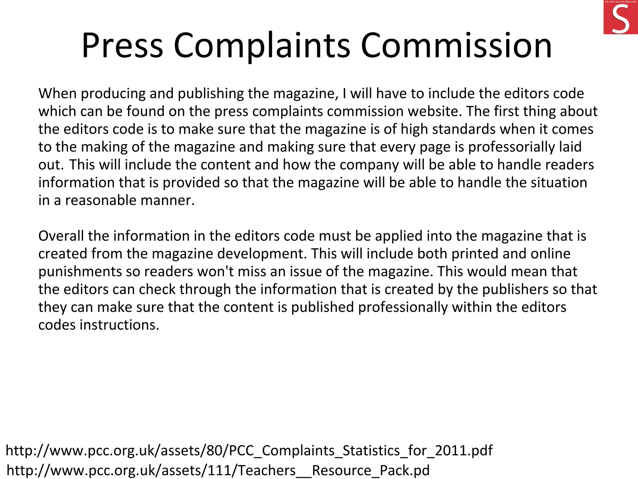 Press Complaints Commission
When producing and publishing the magazine, I will have to include the editors code
which can be found on the press complaints commission website. The first thing about
the editors code is to make sure that the magazine is of high standards when it comes
to the making of the magazine and making sure that every page is professorially laid
out. This will include the content and how the company will be able to handle readers
information that is provided so that the magazine will be able to handle the situation
in a reasonable manner.
Overall the information in the editors code must be applied into the magazine that is
created from the magazine development. This will include both printed and online
punishments so readers won't miss an issue of the magazine. This would mean that
the editors can check through the information that is created by the publishers so that
they can make sure that the content is published professionally within the editors
codes instructions.
http://www.pcc.org.uk/assets/111/Teachers__Resource_Pack.pdf
http://www.pcc.org.uk/assets/80/PCC_Complaints_Statistics_for_2011.pdf
 