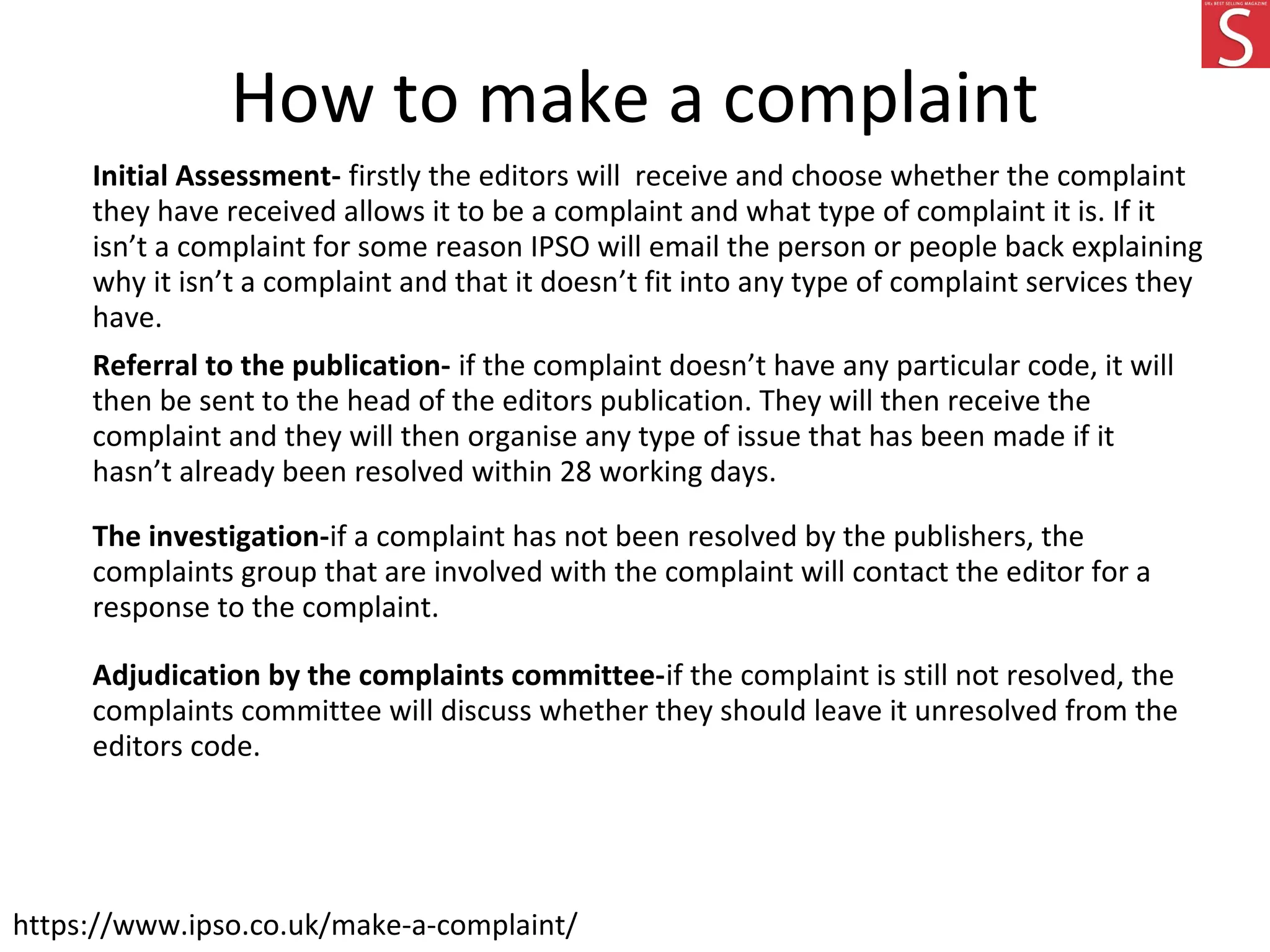 How to make a complaint
Initial Assessment- firstly the editors will receive and choose whether the complaint
they have received allows it to be a complaint and what type of complaint it is. If it
isn’t a complaint for some reason IPSO will email the person or people back explaining
why it isn’t a complaint and that it doesn’t fit into any type of complaint services they
have.
Referral to the publication- if the complaint doesn’t have any particular code, it will
then be sent to the head of the editors publication. They will then receive the
complaint and they will then organise any type of issue that has been made if it
hasn’t already been resolved within 28 working days.
The investigation-if a complaint has not been resolved by the publishers, the
complaints group that are involved with the complaint will contact the editor for a
response to the complaint.
Adjudication by the complaints committee-if the complaint is still not resolved, the
complaints committee will discuss whether they should leave it unresolved from the
editors code.
https://www.ipso.co.uk/make-a-complaint/
 