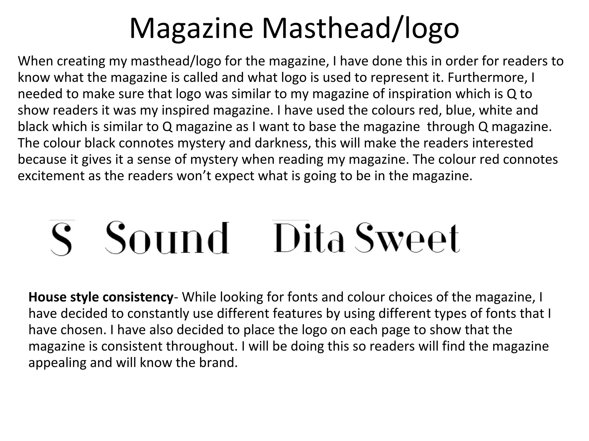 Magazine Masthead/logo
When creating my masthead/logo for the magazine, I have done this in order for readers to
know what the magazine is called and what logo is used to represent it. Furthermore, I
needed to make sure that logo was similar to my magazine of inspiration which is Q to
show readers it was my inspired magazine. I have used the colours red, blue, white and
black which is similar to Q magazine as I want to base the magazine through Q magazine.
The colour black connotes mystery and darkness, this will make the readers interested
because it gives it a sense of mystery when reading my magazine. The colour red connotes
excitement as the readers won’t expect what is going to be in the magazine.
House style consistency- While looking for fonts and colour choices of the magazine, I
have decided to constantly use different features by using different types of fonts that I
have chosen. I have also decided to place the logo on each page to show that the
magazine is consistent throughout. I will be doing this so readers will find the magazine
appealing and will know the brand.
 