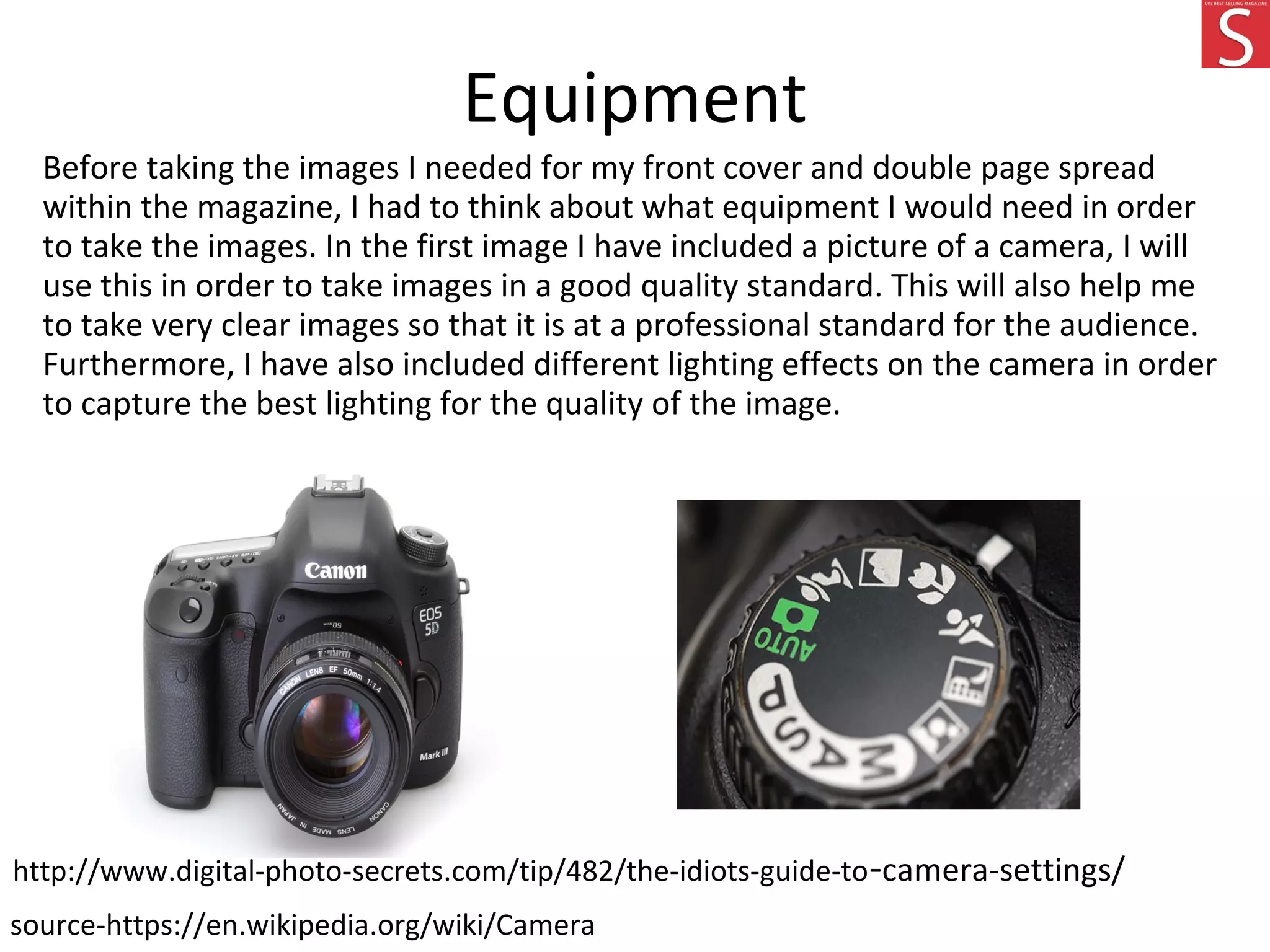 Equipment
Before taking the images I needed for my front cover and double page spread
within the magazine, I had to think about what equipment I would need in order
to take the images. In the first image I have included a picture of a camera, I will
use this in order to take images in a good quality standard. This will also help me
to take very clear images so that it is at a professional standard for the audience.
Furthermore, I have also included different lighting effects on the camera in order
to capture the best lighting for the quality of the image.
source-https://en.wikipedia.org/wiki/Camera
http://www.digital-photo-secrets.com/tip/482/the-idiots-guide-to-camera-settings/
 