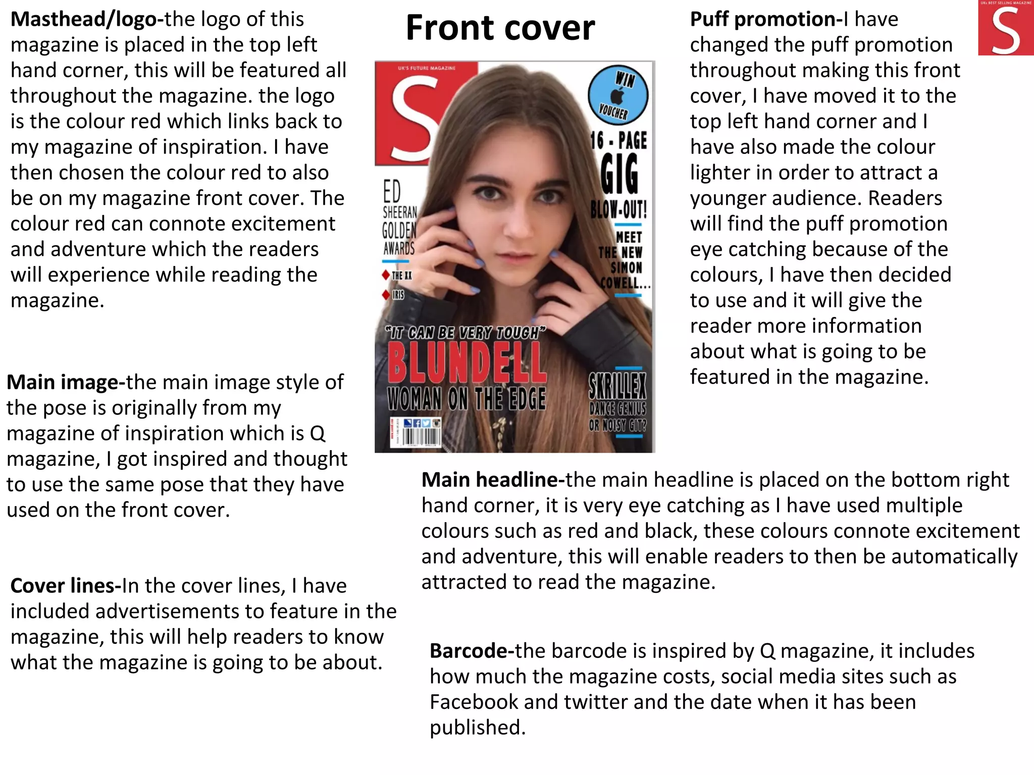 Front coverMasthead/logo-the logo of this
magazine is placed in the top left
hand corner, this will be featured all
throughout the magazine. the logo
is the colour red which links back to
my magazine of inspiration. I have
then chosen the colour red to also
be on my magazine front cover. The
colour red can connote excitement
and adventure which the readers
will experience while reading the
magazine.
Puff promotion-I have
changed the puff promotion
throughout making this front
cover, I have moved it to the
top left hand corner and I
have also made the colour
lighter in order to attract a
younger audience. Readers
will find the puff promotion
eye catching because of the
colours, I have then decided
to use and it will give the
reader more information
about what is going to be
featured in the magazine.
Main headline-the main headline is placed on the bottom right
hand corner, it is very eye catching as I have used multiple
colours such as red and black, these colours connote excitement
and adventure, this will enable readers to then be automatically
attracted to read the magazine.
Main image-the main image style of
the pose is originally from my
magazine of inspiration which is Q
magazine, I got inspired and thought
to use the same pose that they have
used on the front cover.
Cover lines-In the cover lines, I have
included advertisements to feature in the
magazine, this will help readers to know
what the magazine is going to be about.
Barcode-the barcode is inspired by Q magazine, it includes
how much the magazine costs, social media sites such as
Facebook and twitter and the date when it has been
published.
 
