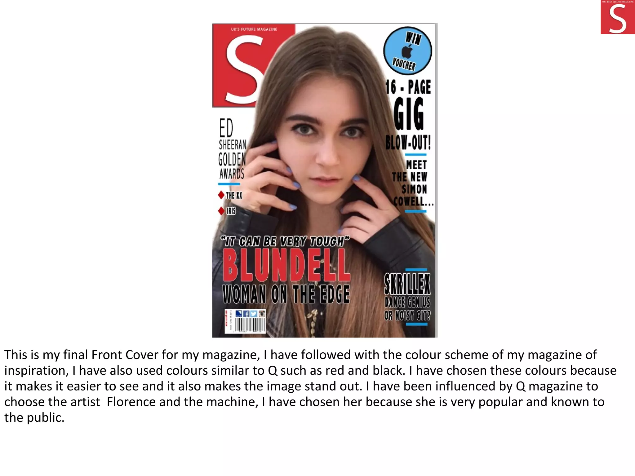 This is my final Front Cover for my magazine, I have followed with the colour scheme of my magazine of
inspiration, I have also used colours similar to Q such as red and black. I have chosen these colours because
it makes it easier to see and it also makes the image stand out. I have been influenced by Q magazine to
choose the artist Florence and the machine, I have chosen her because she is very popular and known to
the public.
 