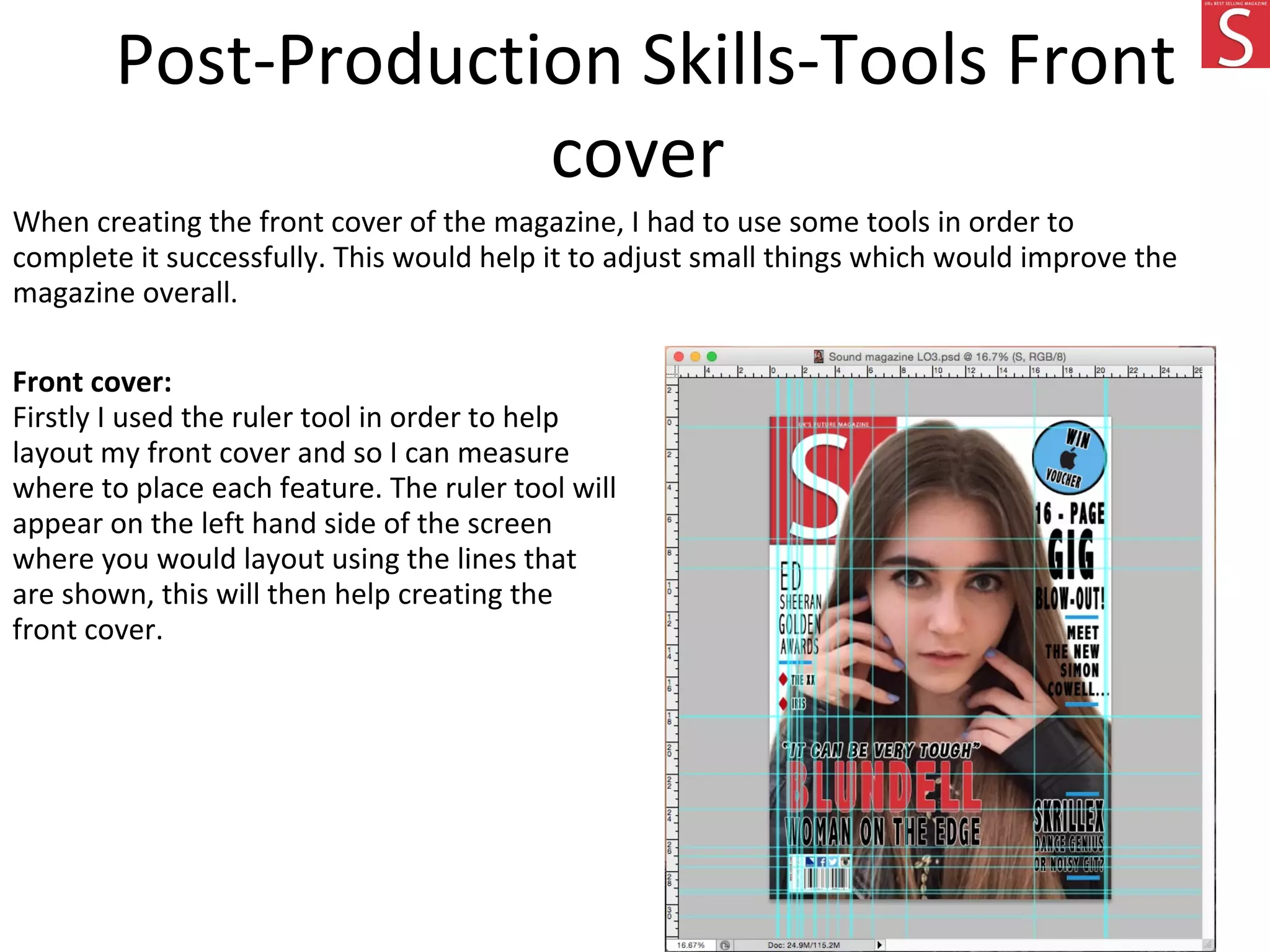 Post-Production Skills-Tools Front
cover
When creating the front cover of the magazine, I had to use some tools in order to
complete it successfully. This would help it to adjust small things which would improve the
magazine overall.
Front cover:
Firstly I used the ruler tool in order to help
layout my front cover and so I can measure
where to place each feature. The ruler tool will
appear on the left hand side of the screen
where you would layout using the lines that
are shown, this will then help creating the
front cover.
 