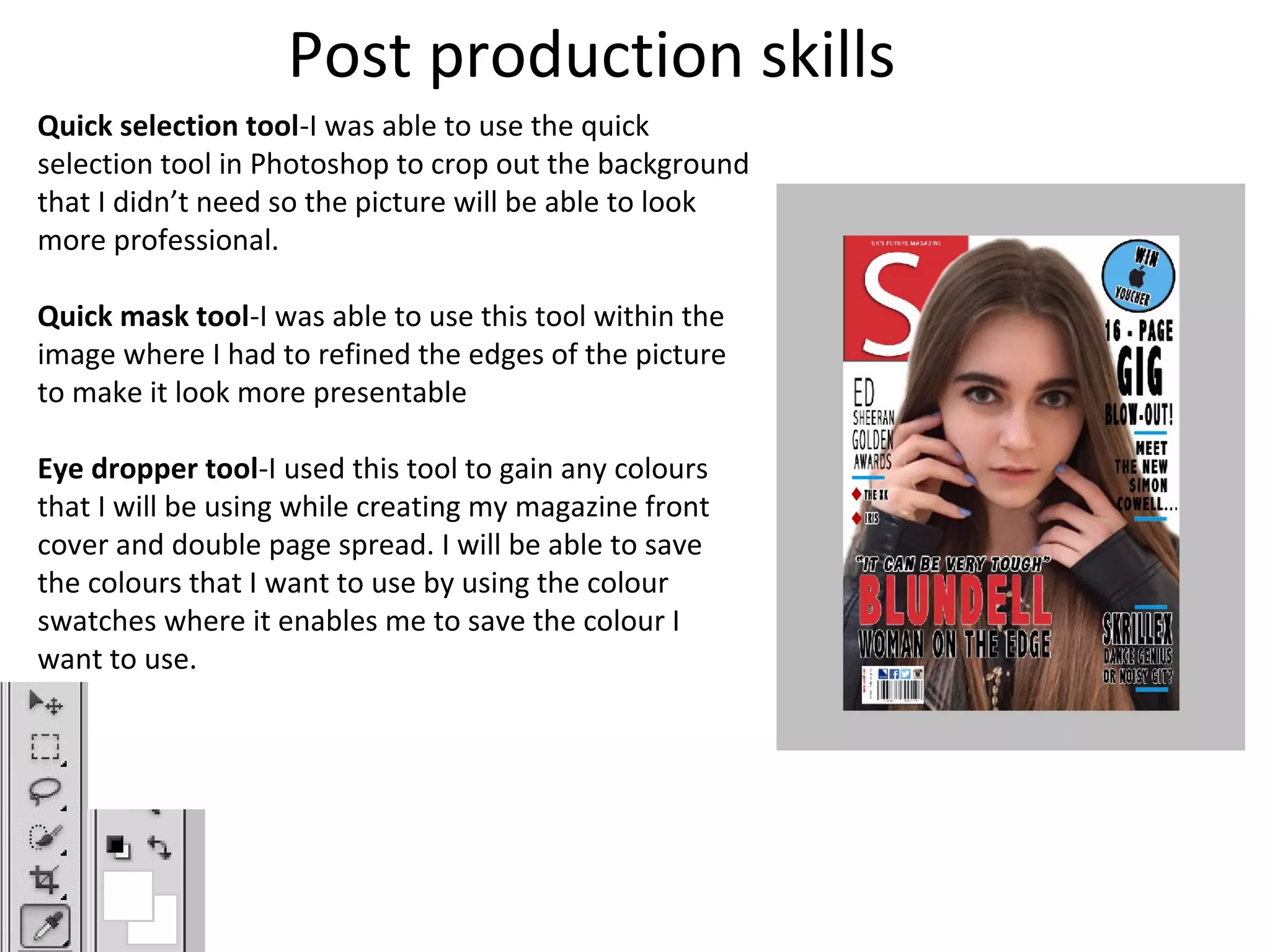Post production skills
Quick selection tool-I was able to use the quick
selection tool in Photoshop to crop out the background
that I didn’t need so the picture will be able to look
more professional.
Quick mask tool-I was able to use this tool within the
image where I had to refined the edges of the picture
to make it look more presentable
Eye dropper tool-I used this tool to gain any colours
that I will be using while creating my magazine front
cover and double page spread. I will be able to save
the colours that I want to use by using the colour
swatches where it enables me to save the colour I
want to use.
 