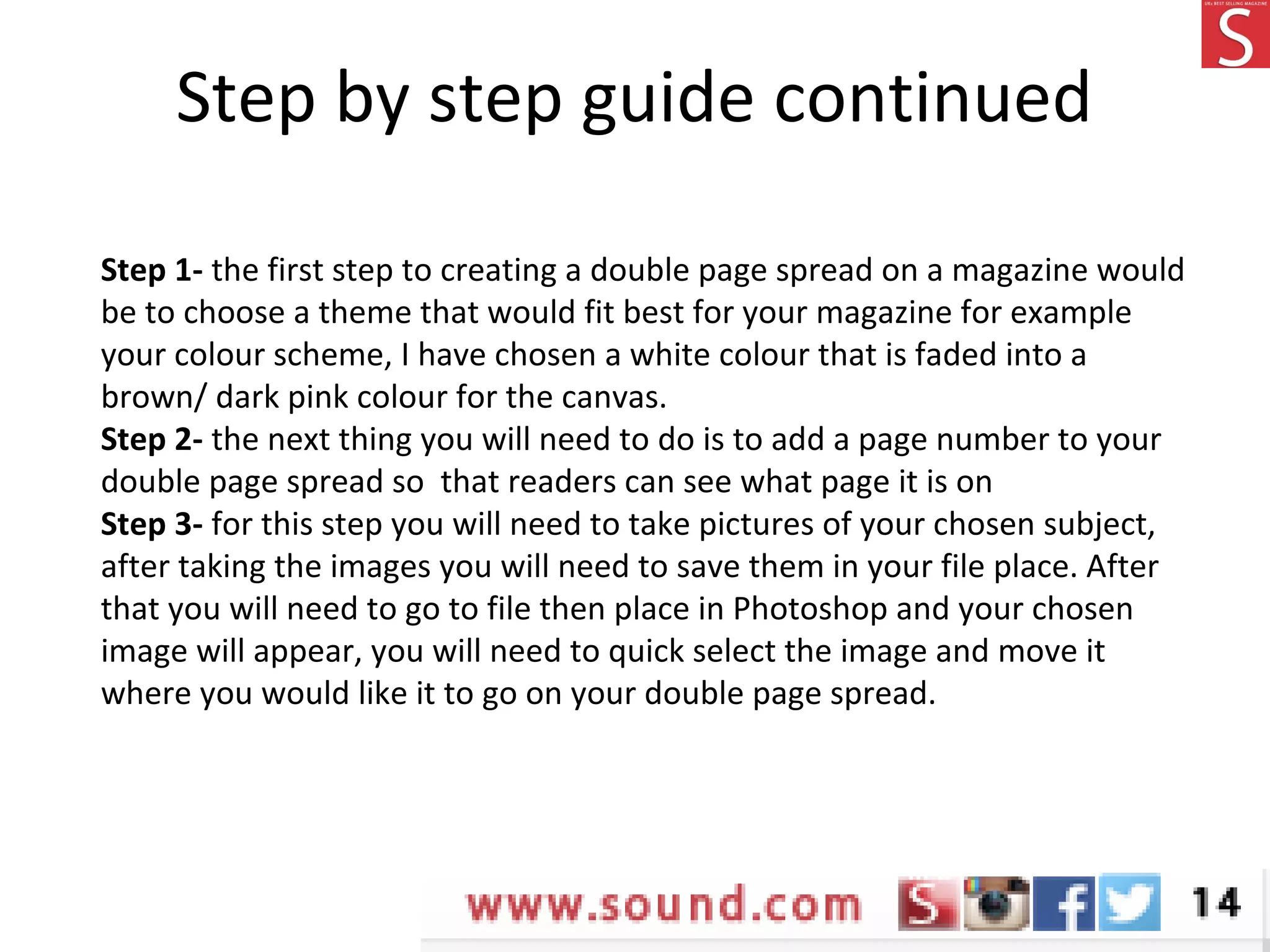 Step by step guide continued
Step 1- the first step to creating a double page spread on a magazine would
be to choose a theme that would fit best for your magazine for example
your colour scheme, I have chosen a white colour that is faded into a
brown/ dark pink colour for the canvas.
Step 2- the next thing you will need to do is to add a page number to your
double page spread so that readers can see what page it is on
Step 3- for this step you will need to take pictures of your chosen subject,
after taking the images you will need to save them in your file place. After
that you will need to go to file then place in Photoshop and your chosen
image will appear, you will need to quick select the image and move it
where you would like it to go on your double page spread.
 