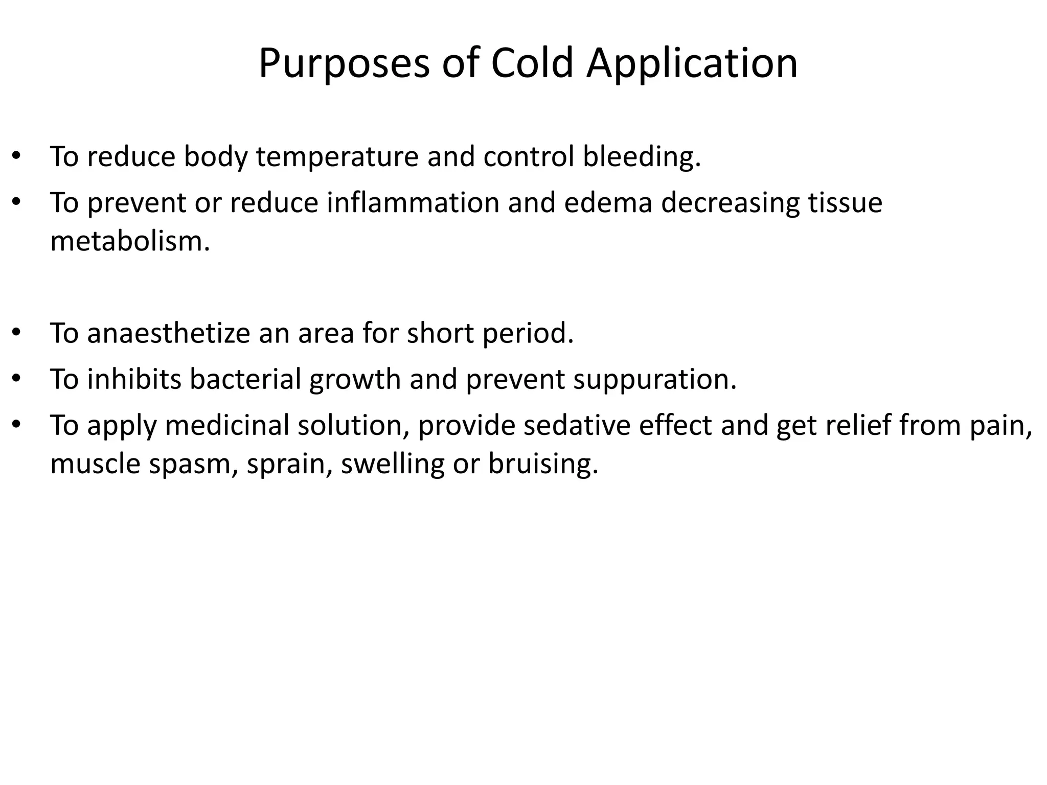 Purposes of Cold Application
• To reduce body temperature and control bleeding.
• To prevent or reduce inflammation and edema decreasing tissue
metabolism.
• To anaesthetize an area for short period.
• To inhibits bacterial growth and prevent suppuration.
• To apply medicinal solution, provide sedative effect and get relief from pain,
muscle spasm, sprain, swelling or bruising.
 