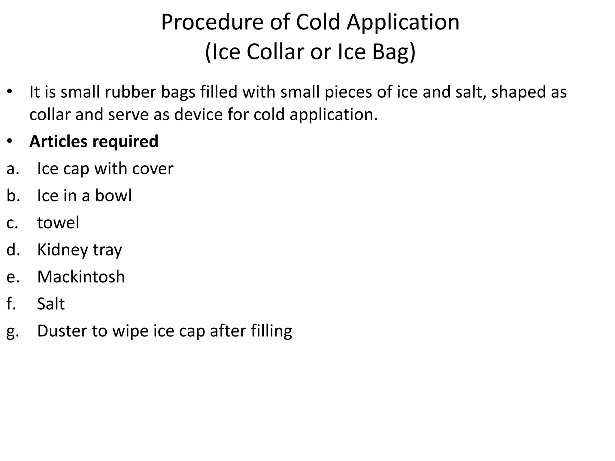Procedure of Cold Application
(Ice Collar or Ice Bag)
• It is small rubber bags filled with small pieces of ice and salt, shaped as
collar and serve as device for cold application.
• Articles required
a. Ice cap with cover
b. Ice in a bowl
c. towel
d. Kidney tray
e. Mackintosh
f. Salt
g. Duster to wipe ice cap after filling
 