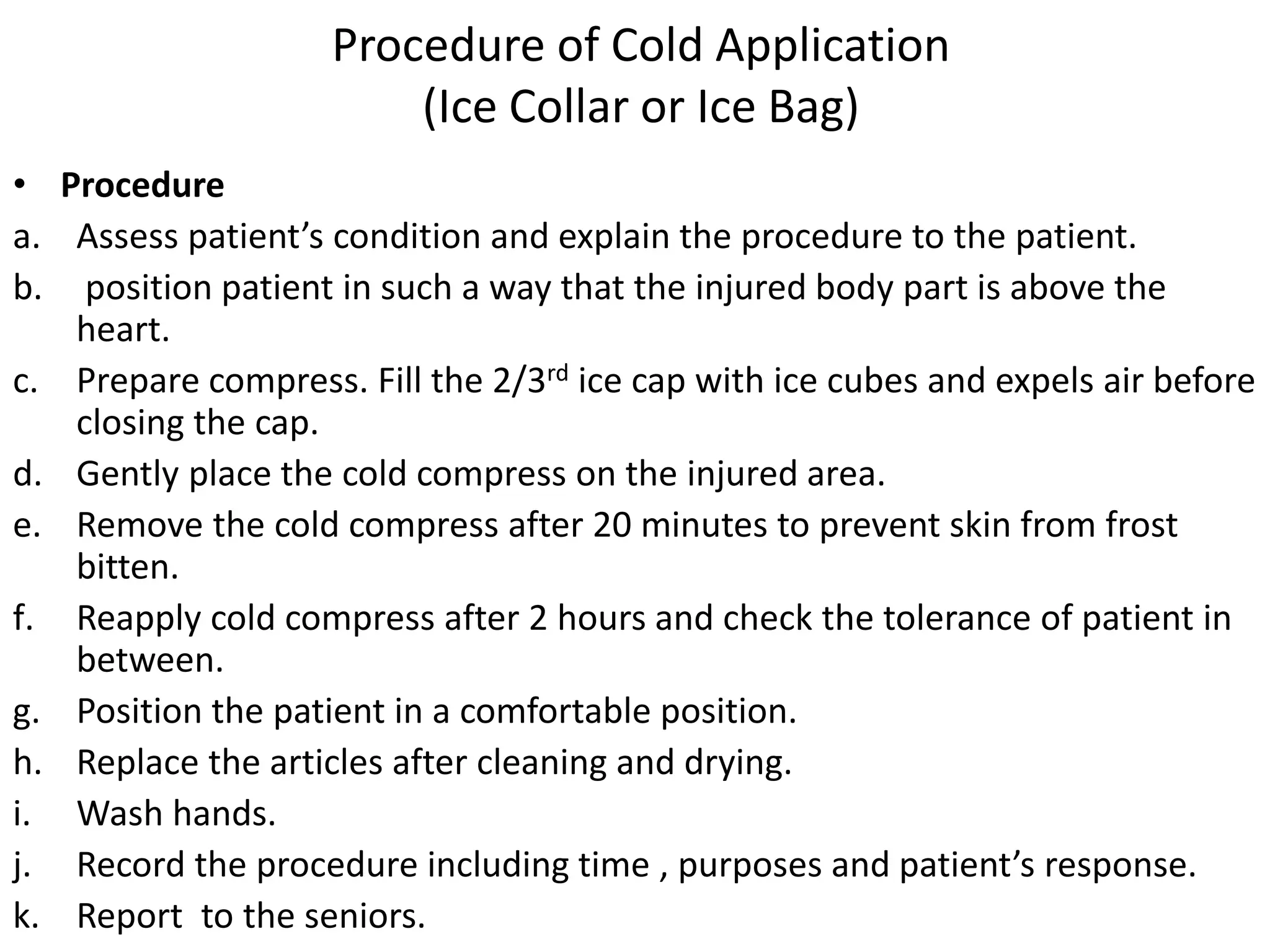 Procedure of Cold Application
(Ice Collar or Ice Bag)
• Procedure
a. Assess patient’s condition and explain the procedure to the patient.
b. position patient in such a way that the injured body part is above the
heart.
c. Prepare compress. Fill the 2/3rd ice cap with ice cubes and expels air before
closing the cap.
d. Gently place the cold compress on the injured area.
e. Remove the cold compress after 20 minutes to prevent skin from frost
bitten.
f. Reapply cold compress after 2 hours and check the tolerance of patient in
between.
g. Position the patient in a comfortable position.
h. Replace the articles after cleaning and drying.
i. Wash hands.
j. Record the procedure including time , purposes and patient’s response.
k. Report to the seniors.
 