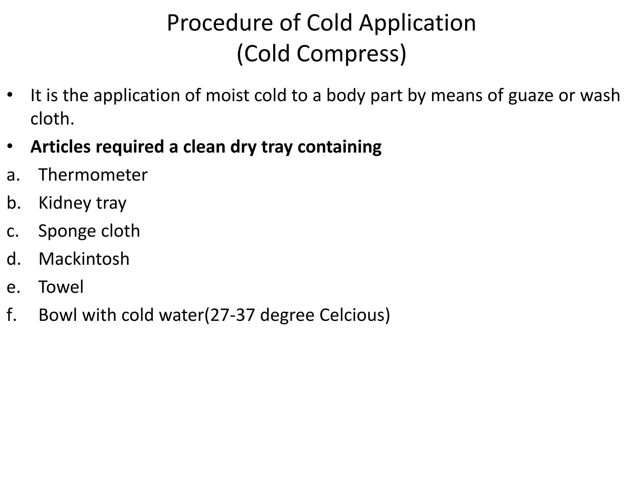 Procedure of Cold Application
(Cold Compress)
• It is the application of moist cold to a body part by means of guaze or wash
cloth.
• Articles required a clean dry tray containing
a. Thermometer
b. Kidney tray
c. Sponge cloth
d. Mackintosh
e. Towel
f. Bowl with cold water(27-37 degree Celcious)
 