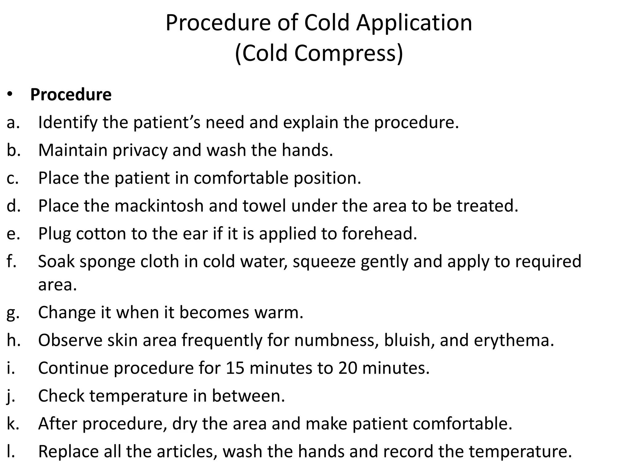 Procedure of Cold Application
(Cold Compress)
• Procedure
a. Identify the patient’s need and explain the procedure.
b. Maintain privacy and wash the hands.
c. Place the patient in comfortable position.
d. Place the mackintosh and towel under the area to be treated.
e. Plug cotton to the ear if it is applied to forehead.
f. Soak sponge cloth in cold water, squeeze gently and apply to required
area.
g. Change it when it becomes warm.
h. Observe skin area frequently for numbness, bluish, and erythema.
i. Continue procedure for 15 minutes to 20 minutes.
j. Check temperature in between.
k. After procedure, dry the area and make patient comfortable.
l. Replace all the articles, wash the hands and record the temperature.
 