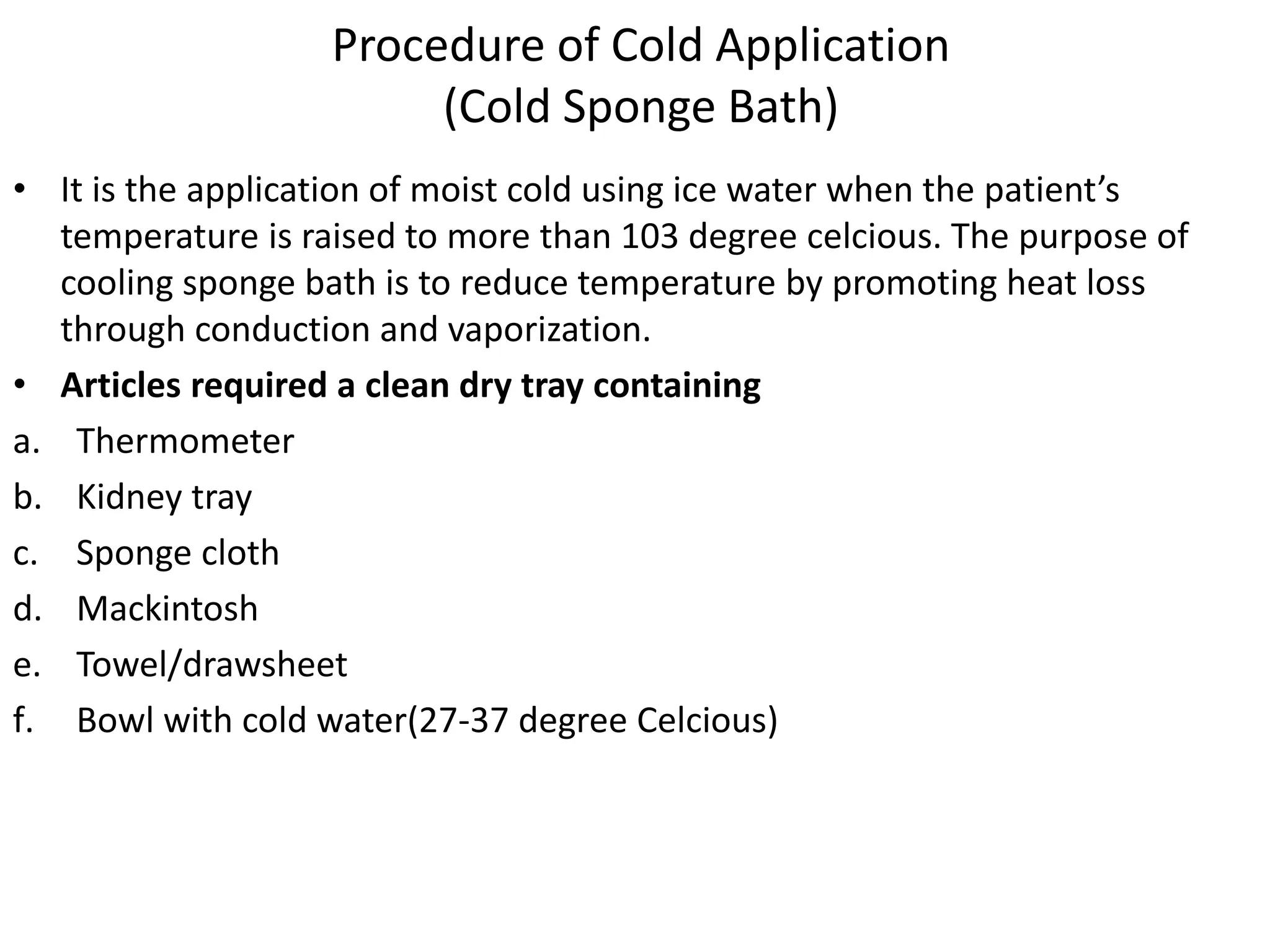Procedure of Cold Application
(Cold Sponge Bath)
• It is the application of moist cold using ice water when the patient’s
temperature is raised to more than 103 degree celcious. The purpose of
cooling sponge bath is to reduce temperature by promoting heat loss
through conduction and vaporization.
• Articles required a clean dry tray containing
a. Thermometer
b. Kidney tray
c. Sponge cloth
d. Mackintosh
e. Towel/drawsheet
f. Bowl with cold water(27-37 degree Celcious)
 