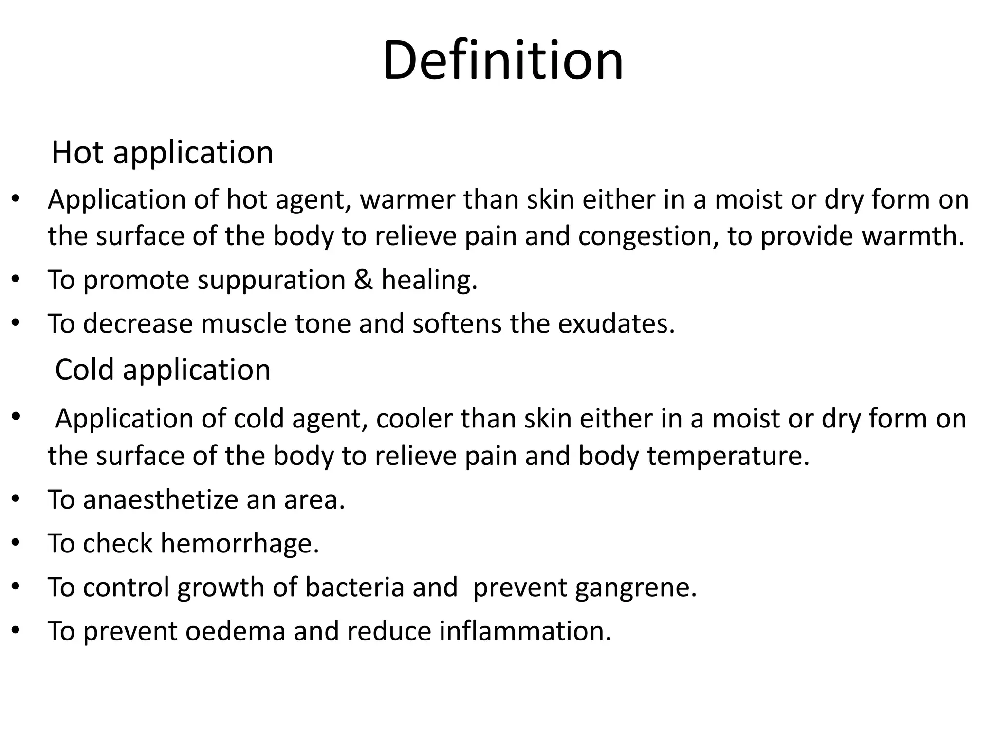 Definition
Hot application
• Application of hot agent, warmer than skin either in a moist or dry form on
the surface of the body to relieve pain and congestion, to provide warmth.
• To promote suppuration & healing.
• To decrease muscle tone and softens the exudates.
Cold application
• Application of cold agent, cooler than skin either in a moist or dry form on
the surface of the body to relieve pain and body temperature.
• To anaesthetize an area.
• To check hemorrhage.
• To control growth of bacteria and prevent gangrene.
• To prevent oedema and reduce inflammation.
 