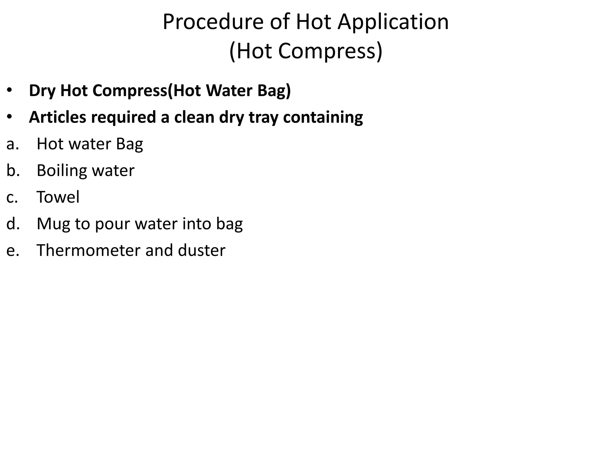 Procedure of Hot Application
(Hot Compress)
• Dry Hot Compress(Hot Water Bag)
• Articles required a clean dry tray containing
a. Hot water Bag
b. Boiling water
c. Towel
d. Mug to pour water into bag
e. Thermometer and duster
 