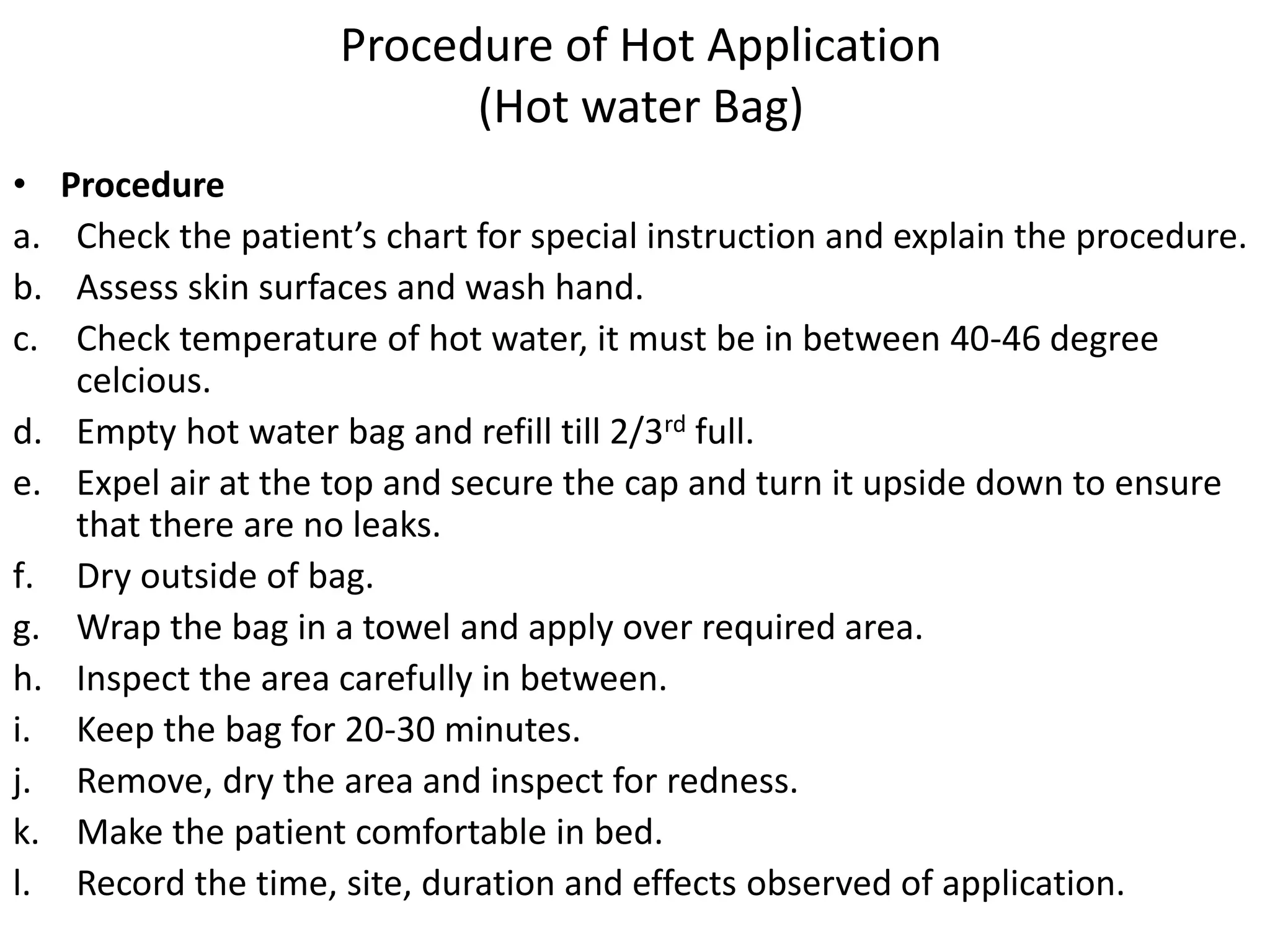 Procedure of Hot Application
(Hot water Bag)
• Procedure
a. Check the patient’s chart for special instruction and explain the procedure.
b. Assess skin surfaces and wash hand.
c. Check temperature of hot water, it must be in between 40-46 degree
celcious.
d. Empty hot water bag and refill till 2/3rd full.
e. Expel air at the top and secure the cap and turn it upside down to ensure
that there are no leaks.
f. Dry outside of bag.
g. Wrap the bag in a towel and apply over required area.
h. Inspect the area carefully in between.
i. Keep the bag for 20-30 minutes.
j. Remove, dry the area and inspect for redness.
k. Make the patient comfortable in bed.
l. Record the time, site, duration and effects observed of application.
 