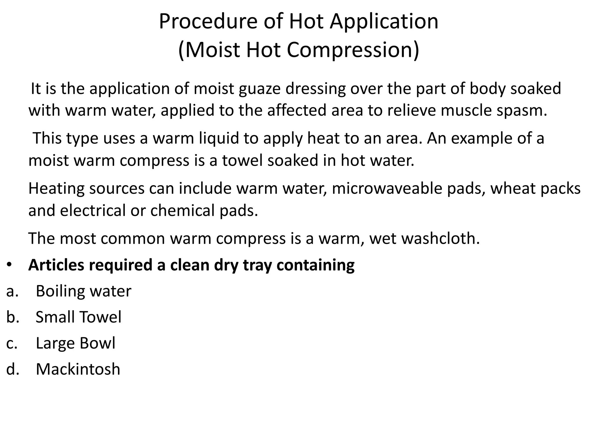 Procedure of Hot Application
(Moist Hot Compression)
It is the application of moist guaze dressing over the part of body soaked
with warm water, applied to the affected area to relieve muscle spasm.
This type uses a warm liquid to apply heat to an area. An example of a
moist warm compress is a towel soaked in hot water.
Heating sources can include warm water, microwaveable pads, wheat packs
and electrical or chemical pads.
The most common warm compress is a warm, wet washcloth.
• Articles required a clean dry tray containing
a. Boiling water
b. Small Towel
c. Large Bowl
d. Mackintosh
 