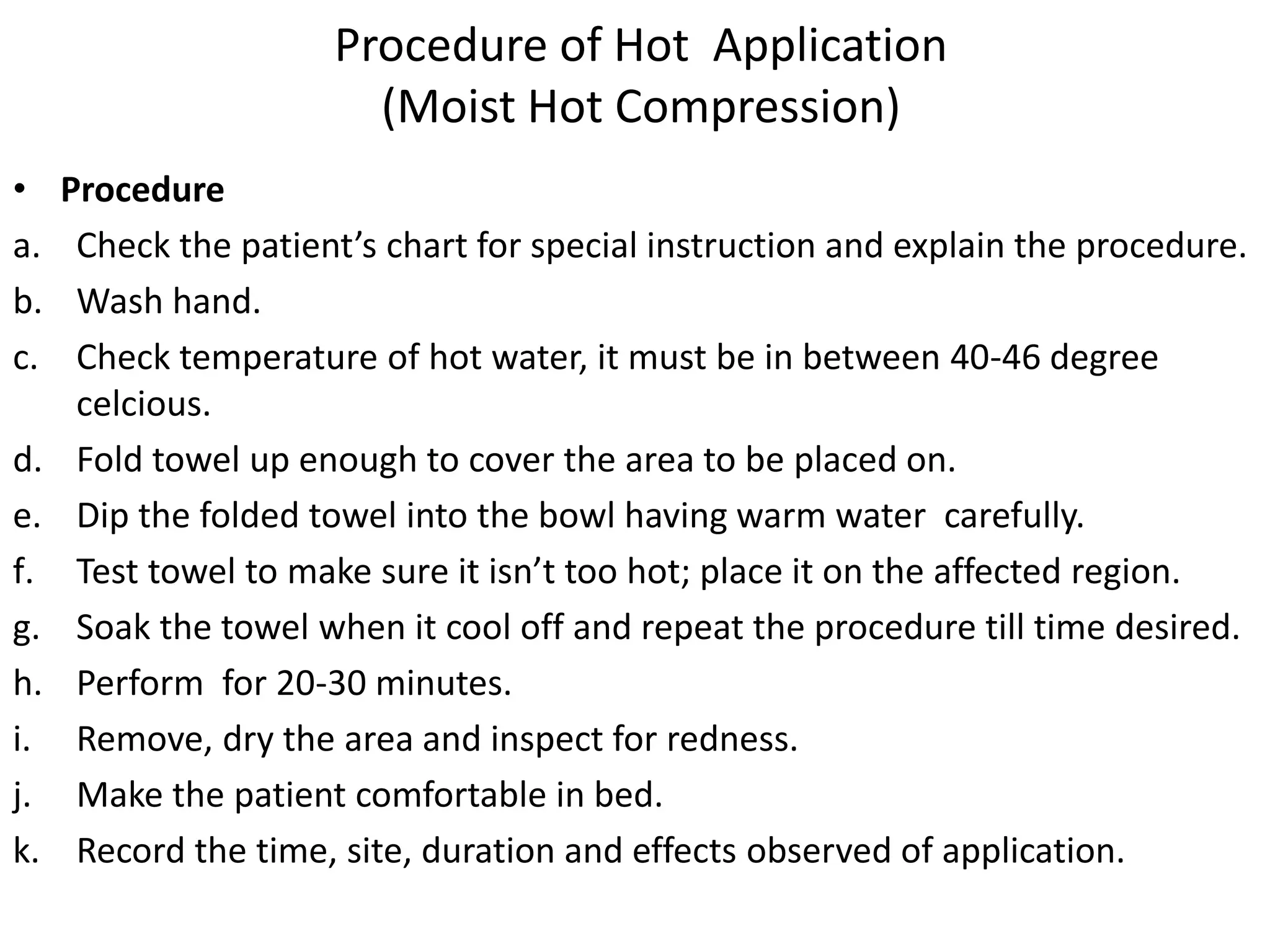 Procedure of Hot Application
(Moist Hot Compression)
• Procedure
a. Check the patient’s chart for special instruction and explain the procedure.
b. Wash hand.
c. Check temperature of hot water, it must be in between 40-46 degree
celcious.
d. Fold towel up enough to cover the area to be placed on.
e. Dip the folded towel into the bowl having warm water carefully.
f. Test towel to make sure it isn’t too hot; place it on the affected region.
g. Soak the towel when it cool off and repeat the procedure till time desired.
h. Perform for 20-30 minutes.
i. Remove, dry the area and inspect for redness.
j. Make the patient comfortable in bed.
k. Record the time, site, duration and effects observed of application.
 