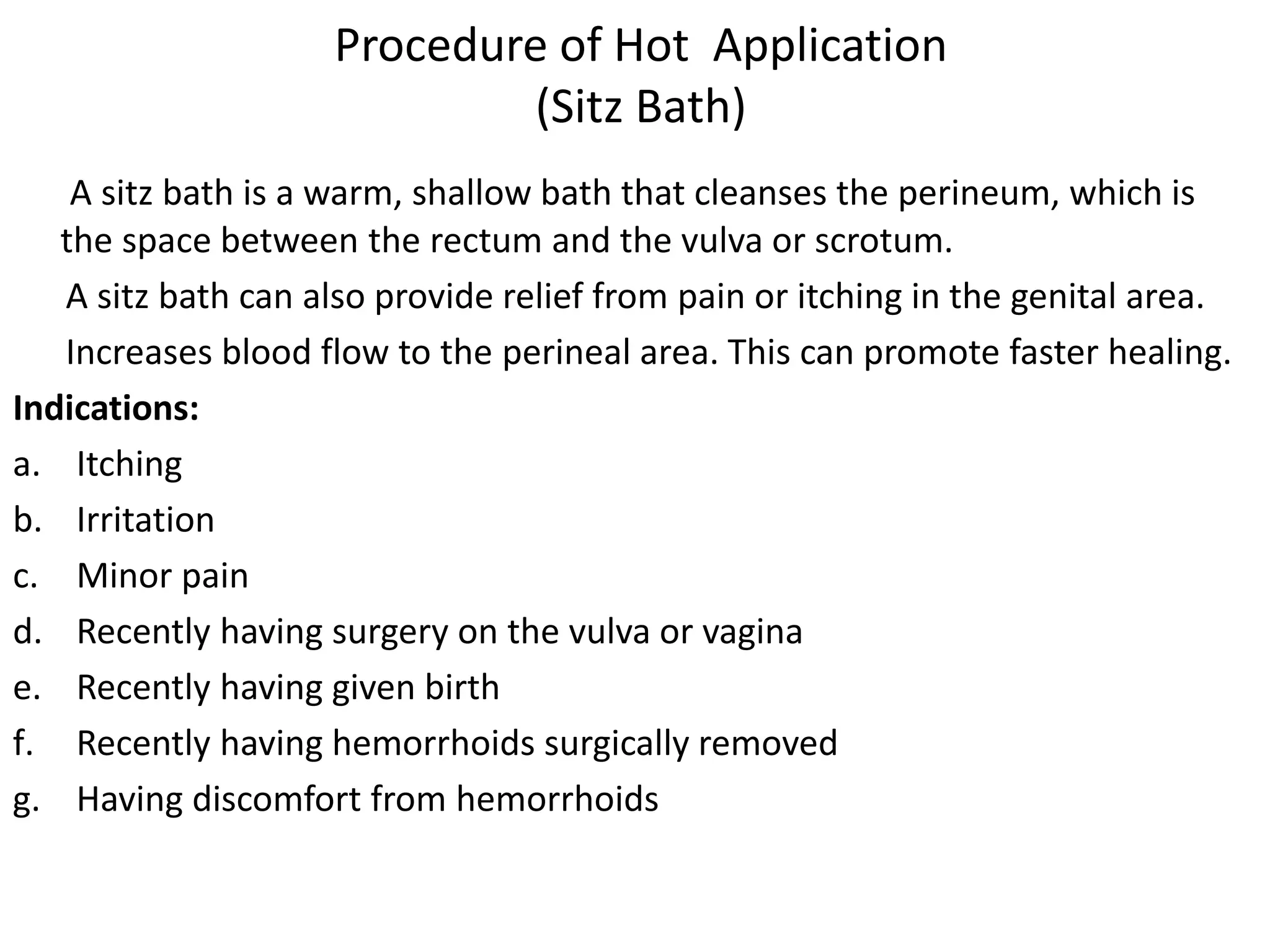 Procedure of Hot Application
(Sitz Bath)
A sitz bath is a warm, shallow bath that cleanses the perineum, which is
the space between the rectum and the vulva or scrotum.
A sitz bath can also provide relief from pain or itching in the genital area.
Increases blood flow to the perineal area. This can promote faster healing.
Indications:
a. Itching
b. Irritation
c. Minor pain
d. Recently having surgery on the vulva or vagina
e. Recently having given birth
f. Recently having hemorrhoids surgically removed
g. Having discomfort from hemorrhoids
 