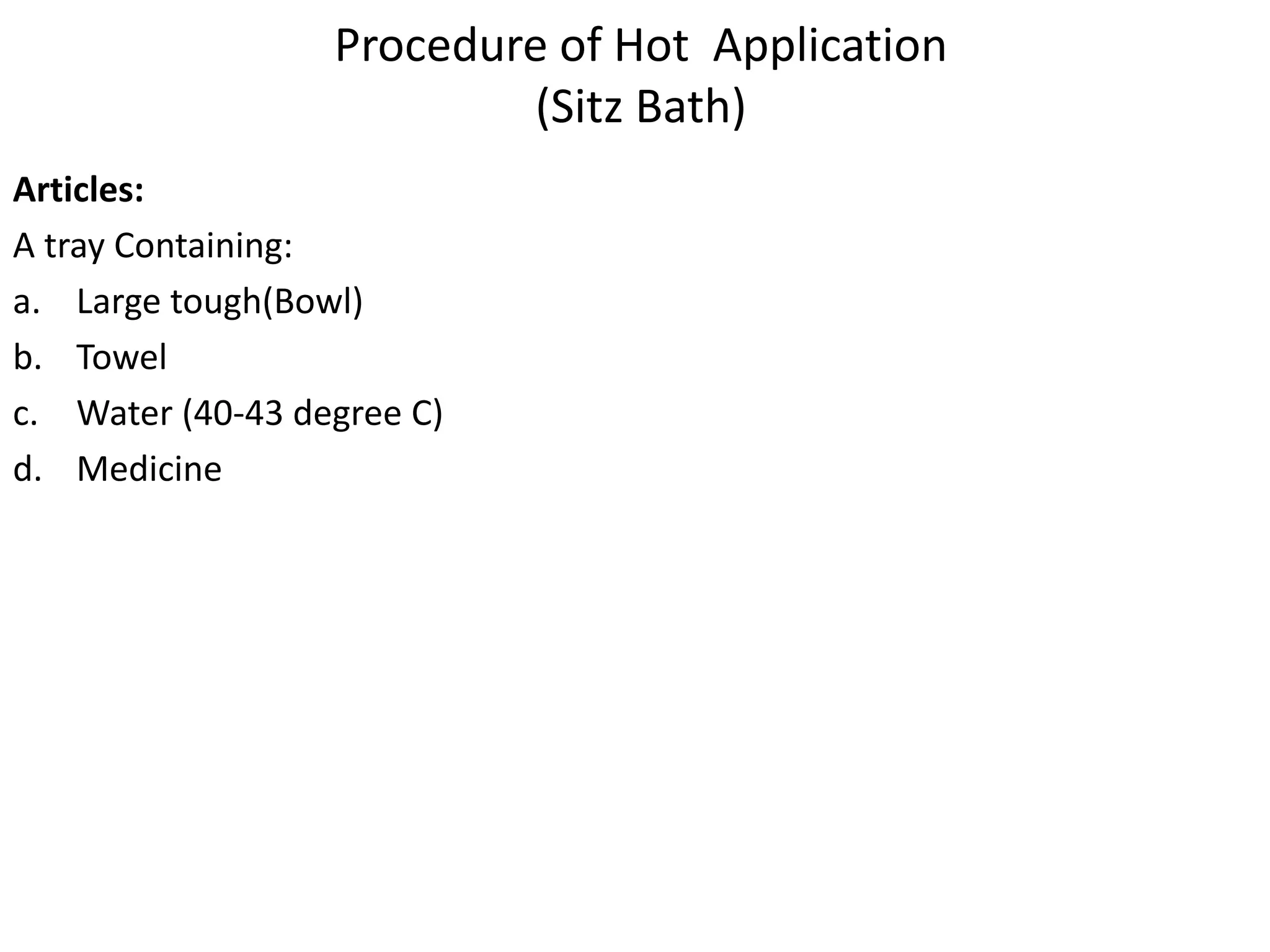 Procedure of Hot Application
(Sitz Bath)
Articles:
A tray Containing:
a. Large tough(Bowl)
b. Towel
c. Water (40-43 degree C)
d. Medicine
 