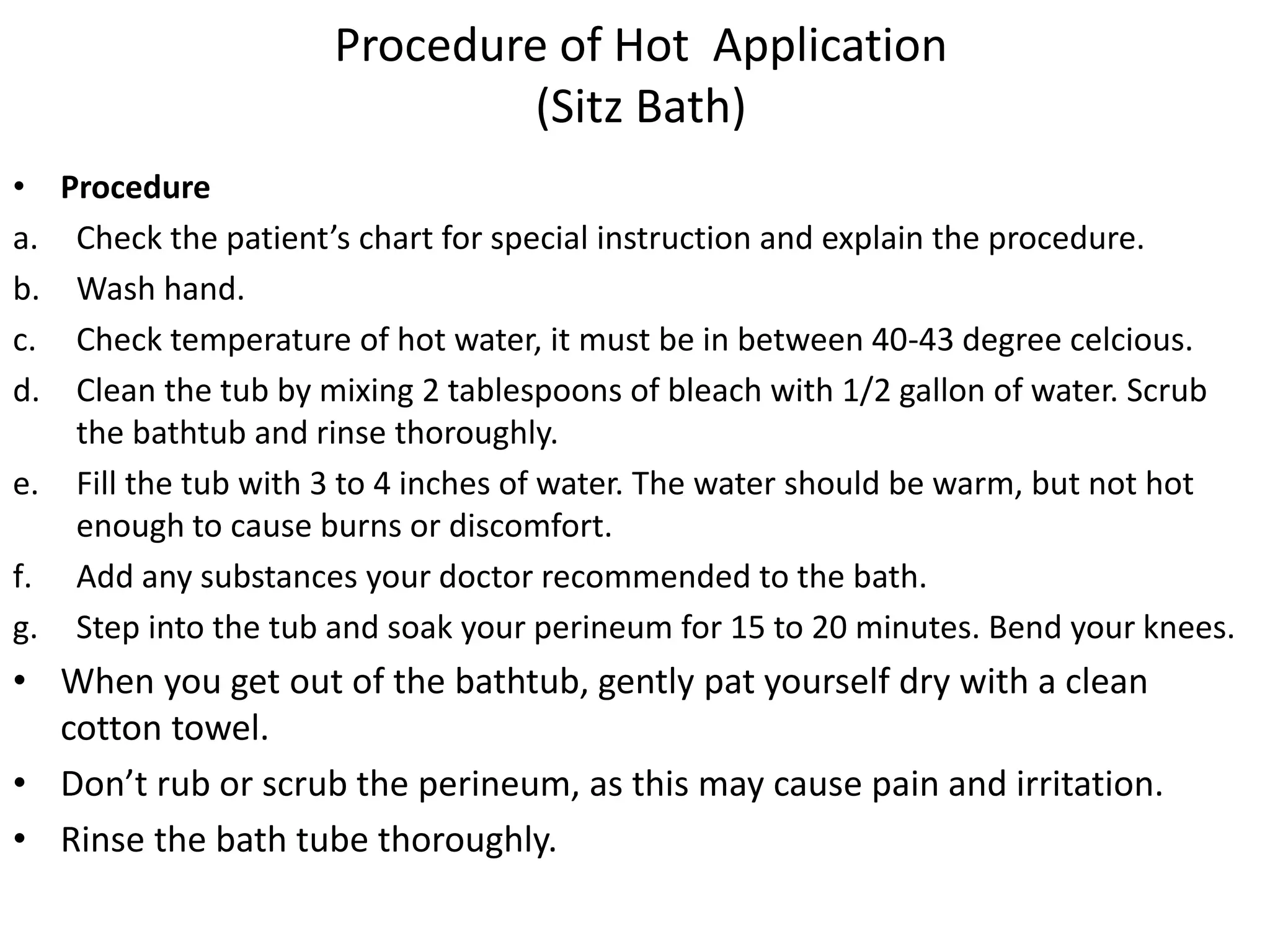 Procedure of Hot Application
(Sitz Bath)
• Procedure
a. Check the patient’s chart for special instruction and explain the procedure.
b. Wash hand.
c. Check temperature of hot water, it must be in between 40-43 degree celcious.
d. Clean the tub by mixing 2 tablespoons of bleach with 1/2 gallon of water. Scrub
the bathtub and rinse thoroughly.
e. Fill the tub with 3 to 4 inches of water. The water should be warm, but not hot
enough to cause burns or discomfort.
f. Add any substances your doctor recommended to the bath.
g. Step into the tub and soak your perineum for 15 to 20 minutes. Bend your knees.
• When you get out of the bathtub, gently pat yourself dry with a clean
cotton towel.
• Don’t rub or scrub the perineum, as this may cause pain and irritation.
• Rinse the bath tube thoroughly.
 