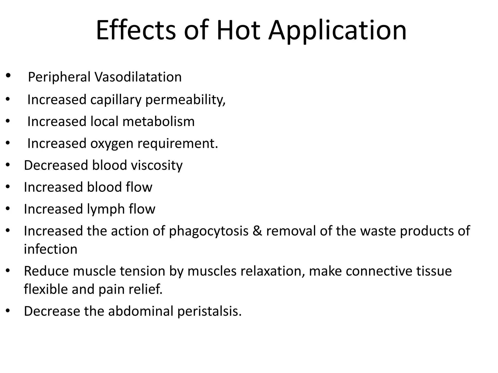 Effects of Hot Application
• Peripheral Vasodilatation
• Increased capillary permeability,
• Increased local metabolism
• Increased oxygen requirement.
• Decreased blood viscosity
• Increased blood flow
• Increased lymph flow
• Increased the action of phagocytosis & removal of the waste products of
infection
• Reduce muscle tension by muscles relaxation, make connective tissue
flexible and pain relief.
• Decrease the abdominal peristalsis.
 