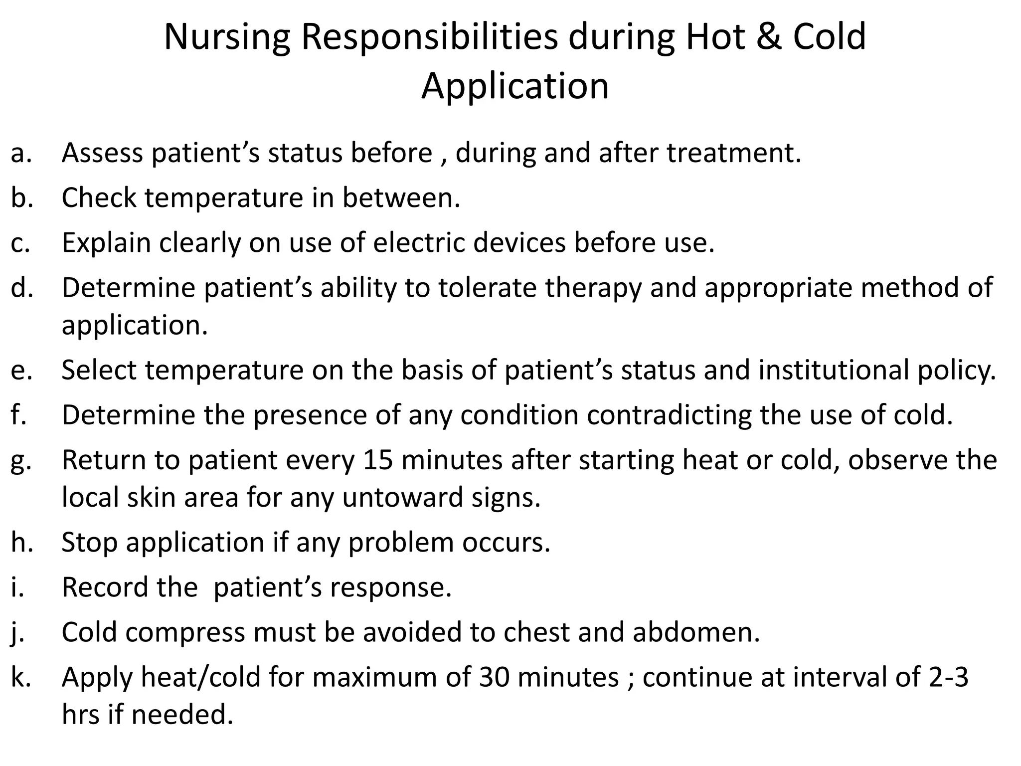 Nursing Responsibilities during Hot & Cold
Application
a. Assess patient’s status before , during and after treatment.
b. Check temperature in between.
c. Explain clearly on use of electric devices before use.
d. Determine patient’s ability to tolerate therapy and appropriate method of
application.
e. Select temperature on the basis of patient’s status and institutional policy.
f. Determine the presence of any condition contradicting the use of cold.
g. Return to patient every 15 minutes after starting heat or cold, observe the
local skin area for any untoward signs.
h. Stop application if any problem occurs.
i. Record the patient’s response.
j. Cold compress must be avoided to chest and abdomen.
k. Apply heat/cold for maximum of 30 minutes ; continue at interval of 2-3
hrs if needed.
 