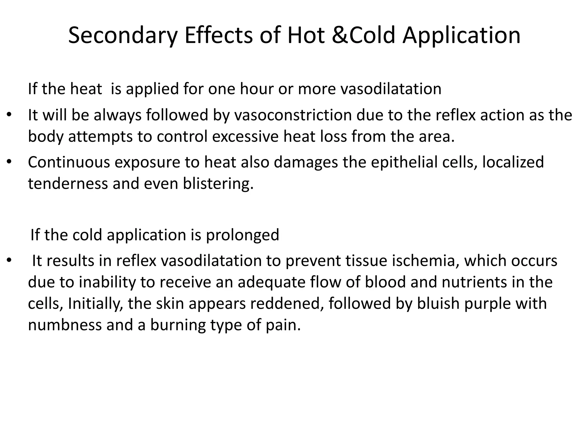 Secondary Effects of Hot &Cold Application
If the heat is applied for one hour or more vasodilatation
• It will be always followed by vasoconstriction due to the reflex action as the
body attempts to control excessive heat loss from the area.
• Continuous exposure to heat also damages the epithelial cells, localized
tenderness and even blistering.
If the cold application is prolonged
• It results in reflex vasodilatation to prevent tissue ischemia, which occurs
due to inability to receive an adequate flow of blood and nutrients in the
cells, Initially, the skin appears reddened, followed by bluish purple with
numbness and a burning type of pain.
 