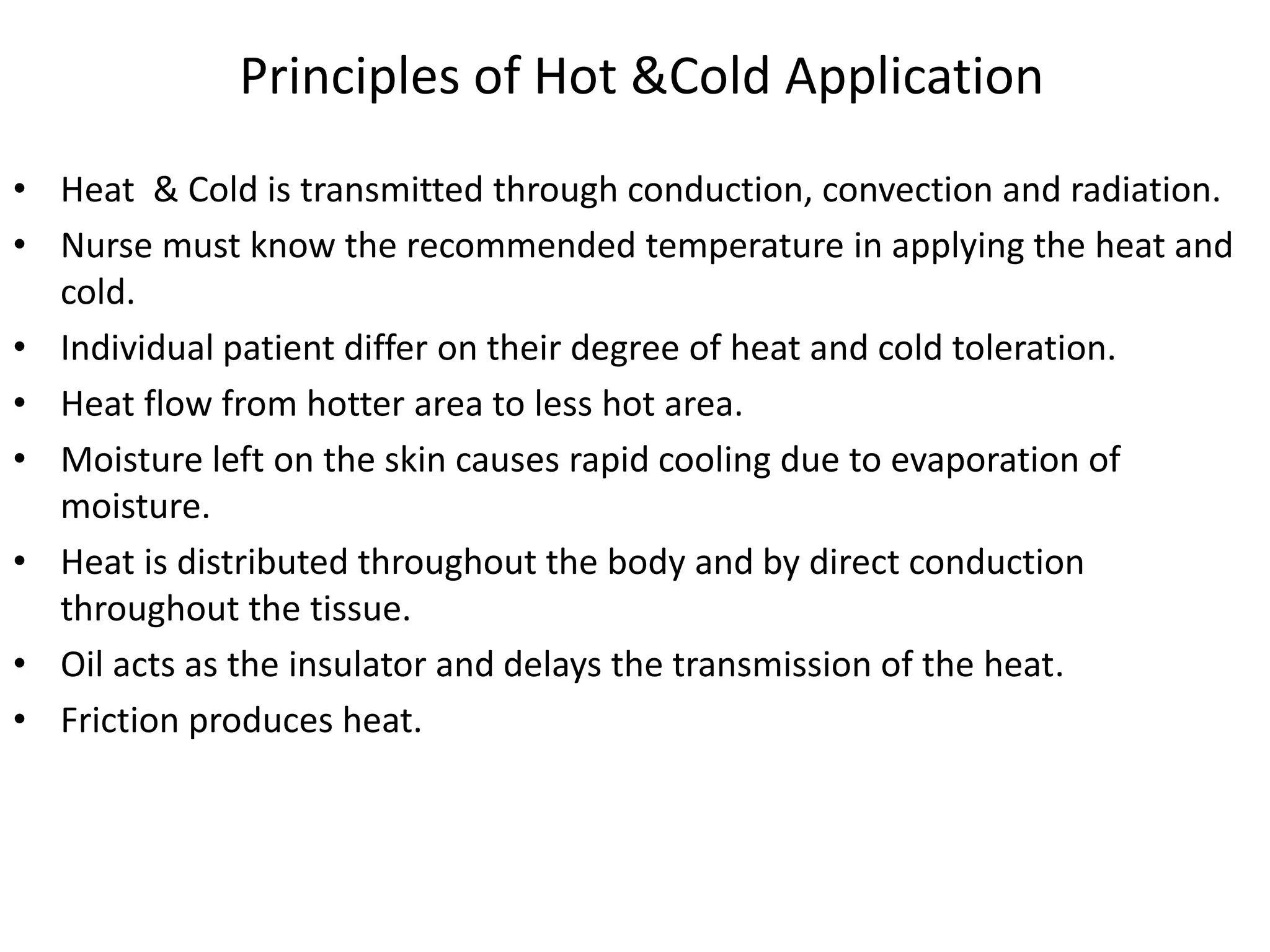 Principles of Hot &Cold Application
• Heat & Cold is transmitted through conduction, convection and radiation.
• Nurse must know the recommended temperature in applying the heat and
cold.
• Individual patient differ on their degree of heat and cold toleration.
• Heat flow from hotter area to less hot area.
• Moisture left on the skin causes rapid cooling due to evaporation of
moisture.
• Heat is distributed throughout the body and by direct conduction
throughout the tissue.
• Oil acts as the insulator and delays the transmission of the heat.
• Friction produces heat.
 