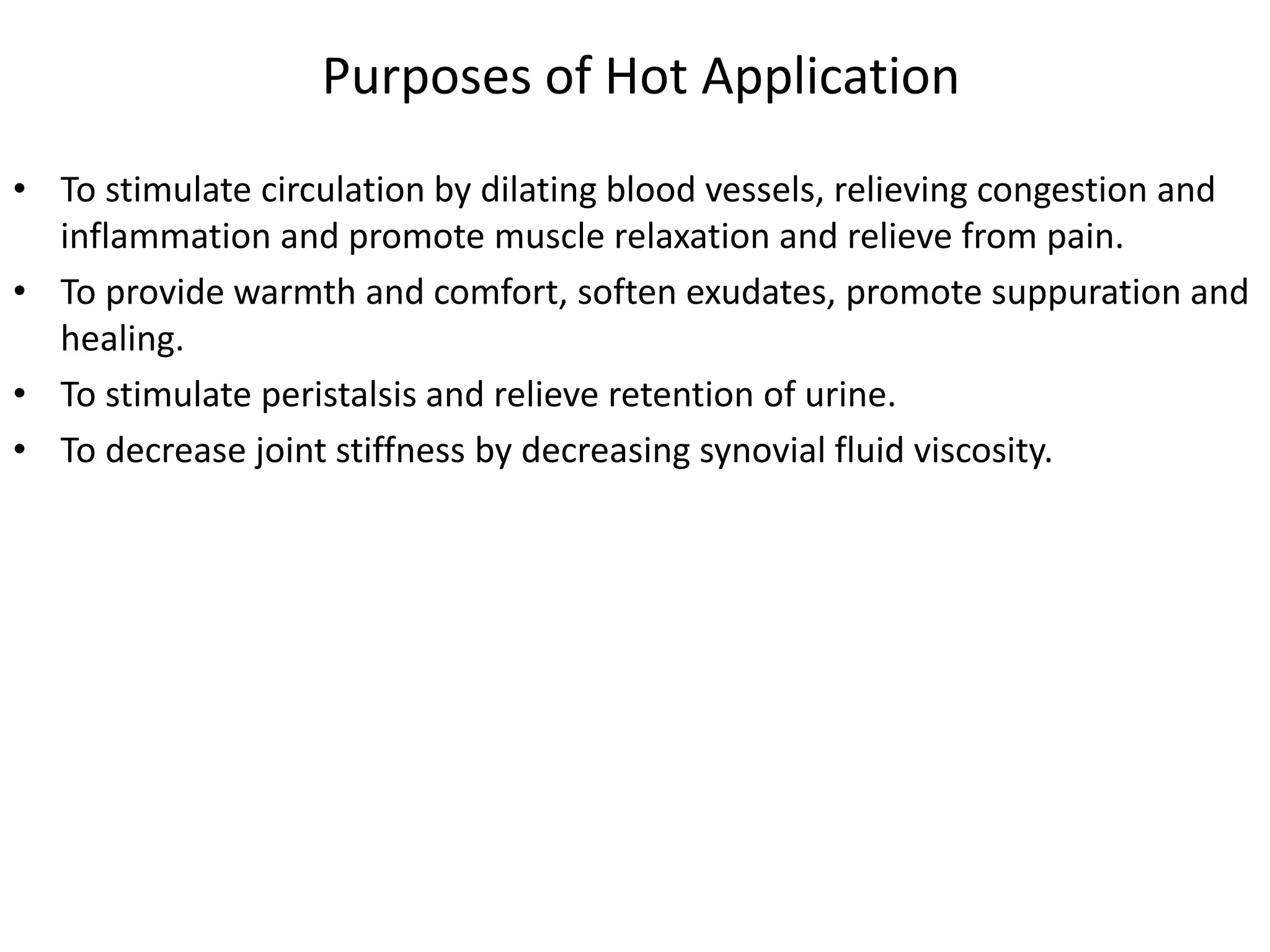Purposes of Hot Application
• To stimulate circulation by dilating blood vessels, relieving congestion and
inflammation and promote muscle relaxation and relieve from pain.
• To provide warmth and comfort, soften exudates, promote suppuration and
healing.
• To stimulate peristalsis and relieve retention of urine.
• To decrease joint stiffness by decreasing synovial fluid viscosity.
 