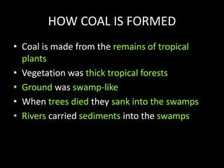 HOW COAL IS FORMED
• Coal is made from the remains of tropical
plants
• Vegetation was thick tropical forests
• Ground was swamp-like
• When trees died they sank into the swamps
• Rivers carried sediments into the swamps
 