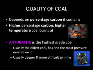QUALITY OF COAL
• Depends on percentage carbon it contains
• Higher percentage carbon, higher
temperature coal burns at
• ANTHRACITE is the highest grade coal
– Usually the oldest coal, has had the most pressure
exerted on it
– Usually deeper & more difficult to mine
 