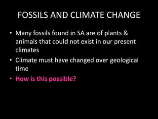 FOSSILS AND CLIMATE CHANGE
• Many fossils found in SA are of plants &
animals that could not exist in our present
climates
• Climate must have changed over geological
time
• How is this possible?
 