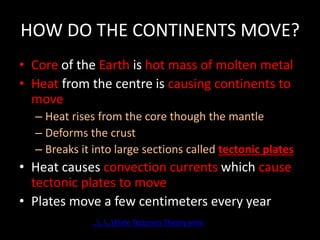 HOW DO THE CONTINENTS MOVE?
• Core of the Earth is hot mass of molten metal
• Heat from the centre is causing continents to
move
– Heat rises from the core though the mantle
– Deforms the crust
– Breaks it into large sections called tectonic plates
• Heat causes convection currents which cause
tectonic plates to move
• Plates move a few centimeters every year
......Plate Tectonics Theory.wmv
 