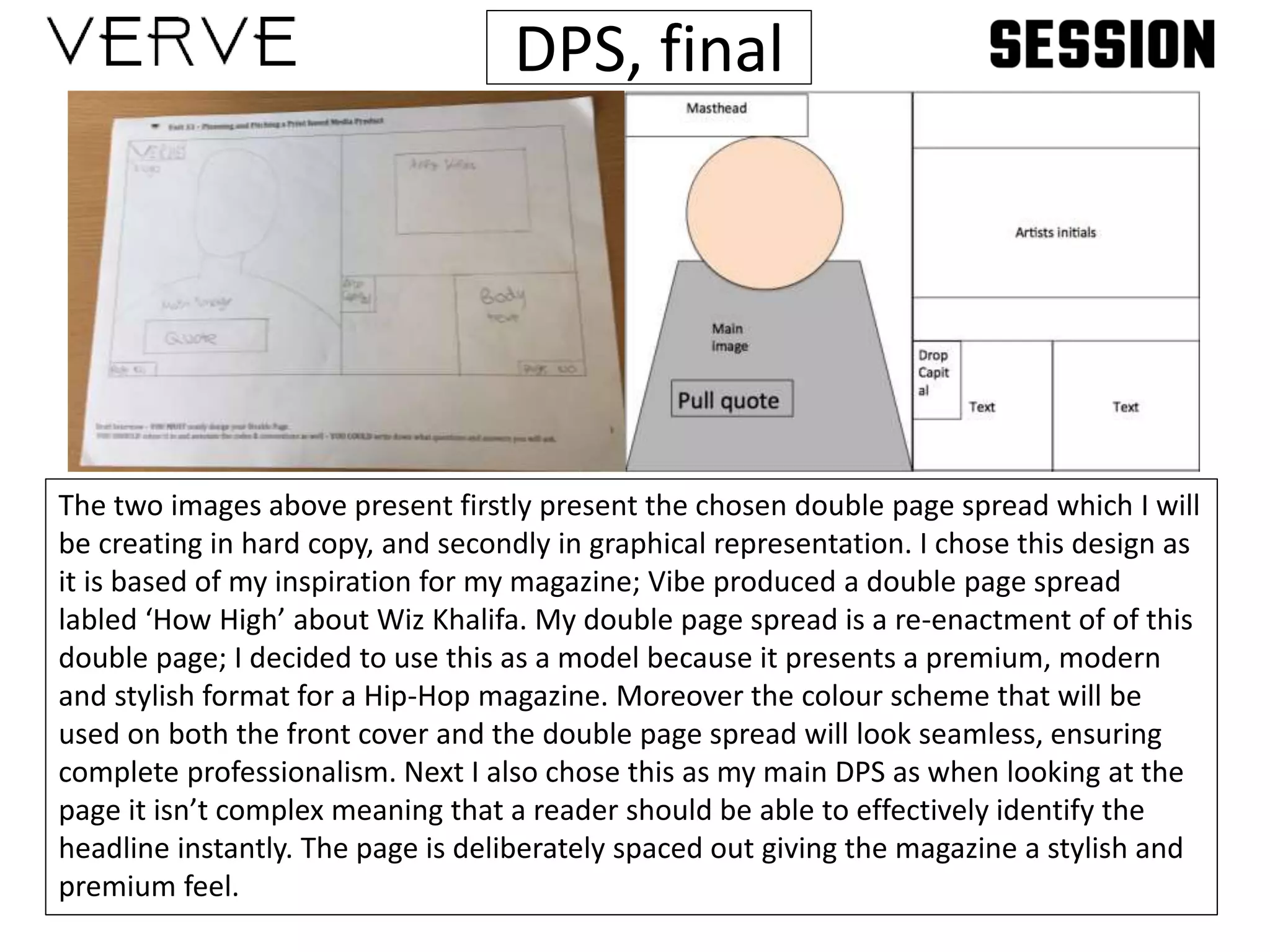 DPS, final
The two images above present firstly present the chosen double page spread which I will
be creating in hard copy, and secondly in graphical representation. I chose this design as
it is based of my inspiration for my magazine; Vibe produced a double page spread
labled ‘How High’ about Wiz Khalifa. My double page spread is a re-enactment of of this
double page; I decided to use this as a model because it presents a premium, modern
and stylish format for a Hip-Hop magazine. Moreover the colour scheme that will be
used on both the front cover and the double page spread will look seamless, ensuring
complete professionalism. Next I also chose this as my main DPS as when looking at the
page it isn’t complex meaning that a reader should be able to effectively identify the
headline instantly. The page is deliberately spaced out giving the magazine a stylish and
premium feel.
 