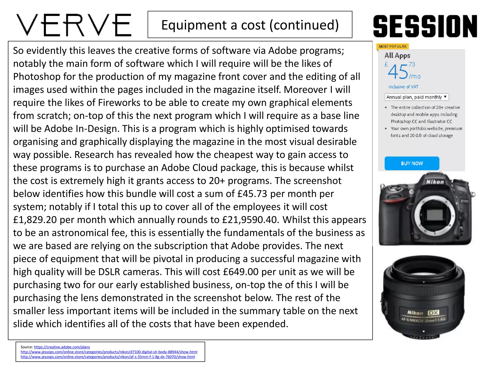 Equipment a cost (continued)
So evidently this leaves the creative forms of software via Adobe programs;
notably the main form of software which I will require will be the likes of
Photoshop for the production of my magazine front cover and the editing of all
images used within the pages included in the magazine itself. Moreover I will
require the likes of Fireworks to be able to create my own graphical elements
from scratch; on-top of this the next program which I will require as a base line
will be Adobe In-Design. This is a program which is highly optimised towards
organising and graphically displaying the magazine in the most visual desirable
way possible. Research has revealed how the cheapest way to gain access to
these programs is to purchase an Adobe Cloud package, this is because whilst
the cost is extremely high it grants access to 20+ programs. The screenshot
below identifies how this bundle will cost a sum of £45.73 per month per
system; notably if I total this up to cover all of the employees it will cost
£1,829.20 per month which annually rounds to £21,9590.40. Whilst this appears
to be an astronomical fee, this is essentially the fundamentals of the business as
we are based are relying on the subscription that Adobe provides. The next
piece of equipment that will be pivotal in producing a successful magazine with
high quality will be DSLR cameras. This will cost £649.00 per unit as we will be
purchasing two for our early established business, on-top the of this I will be
purchasing the lens demonstrated in the screenshot below. The rest of the
smaller less important items will be included in the summary table on the next
slide which identifies all of the costs that have been expended.
Source: https://creative.adobe.com/plans
http://www.jessops.com/online.store/categories/products/nikon/d7100-digital-slr-body-88944/show.html
http://www.jessops.com/online.store/categories/products/nikon/af-s-35mm-f-1-8g-dx-76070/show.html
 