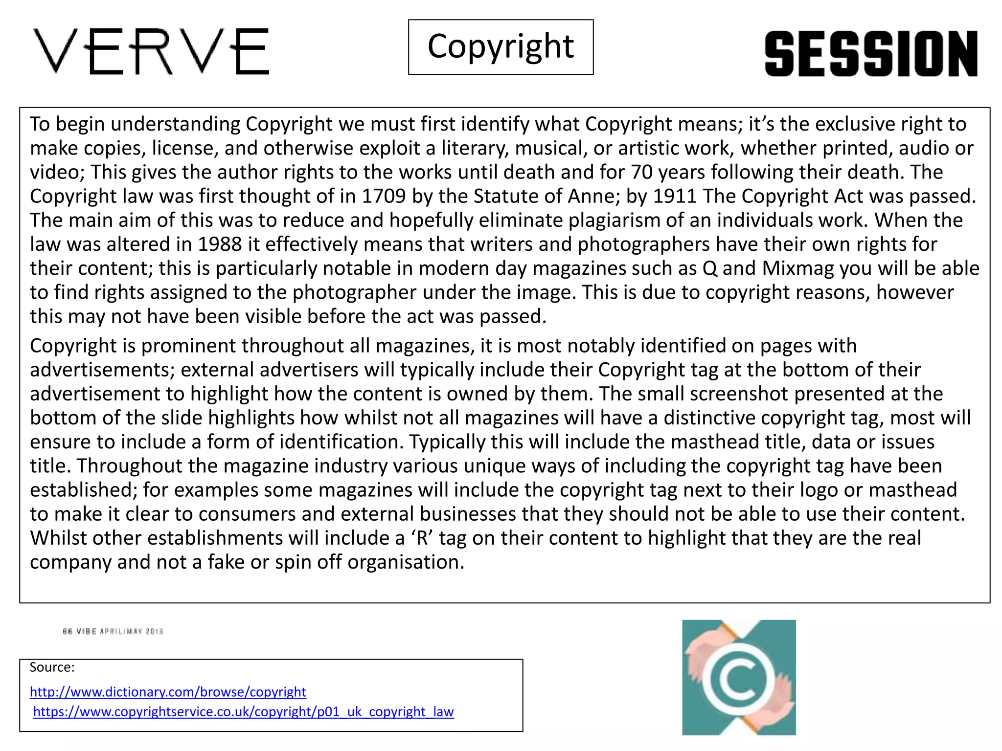 To begin understanding Copyright we must first identify what Copyright means; it’s the exclusive right to
make copies, license, and otherwise exploit a literary, musical, or artistic work, whether printed, audio or
video; This gives the author rights to the works until death and for 70 years following their death. The
Copyright law was first thought of in 1709 by the Statute of Anne; by 1911 The Copyright Act was passed.
The main aim of this was to reduce and hopefully eliminate plagiarism of an individuals work. When the
law was altered in 1988 it effectively means that writers and photographers have their own rights for
their content; this is particularly notable in modern day magazines such as Q and Mixmag you will be able
to find rights assigned to the photographer under the image. This is due to copyright reasons, however
this may not have been visible before the act was passed.
Copyright is prominent throughout all magazines, it is most notably identified on pages with
advertisements; external advertisers will typically include their Copyright tag at the bottom of their
advertisement to highlight how the content is owned by them. The small screenshot presented at the
bottom of the slide highlights how whilst not all magazines will have a distinctive copyright tag, most will
ensure to include a form of identification. Typically this will include the masthead title, data or issues
title. Throughout the magazine industry various unique ways of including the copyright tag have been
established; for examples some magazines will include the copyright tag next to their logo or masthead
to make it clear to consumers and external businesses that they should not be able to use their content.
Whilst other establishments will include a ‘R’ tag on their content to highlight that they are the real
company and not a fake or spin off organisation.
Source:
http://www.dictionary.com/browse/copyright
https://www.copyrightservice.co.uk/copyright/p01_uk_copyright_law
Copyright
 
