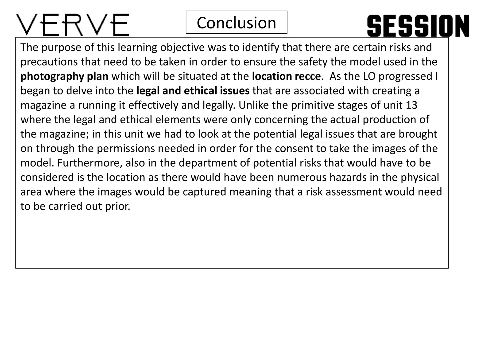Conclusion
The purpose of this learning objective was to identify that there are certain risks and
precautions that need to be taken in order to ensure the safety the model used in the
photography plan which will be situated at the location recce. As the LO progressed I
began to delve into the legal and ethical issues that are associated with creating a
magazine a running it effectively and legally. Unlike the primitive stages of unit 13
where the legal and ethical elements were only concerning the actual production of
the magazine; in this unit we had to look at the potential legal issues that are brought
on through the permissions needed in order for the consent to take the images of the
model. Furthermore, also in the department of potential risks that would have to be
considered is the location as there would have been numerous hazards in the physical
area where the images would be captured meaning that a risk assessment would need
to be carried out prior.
 