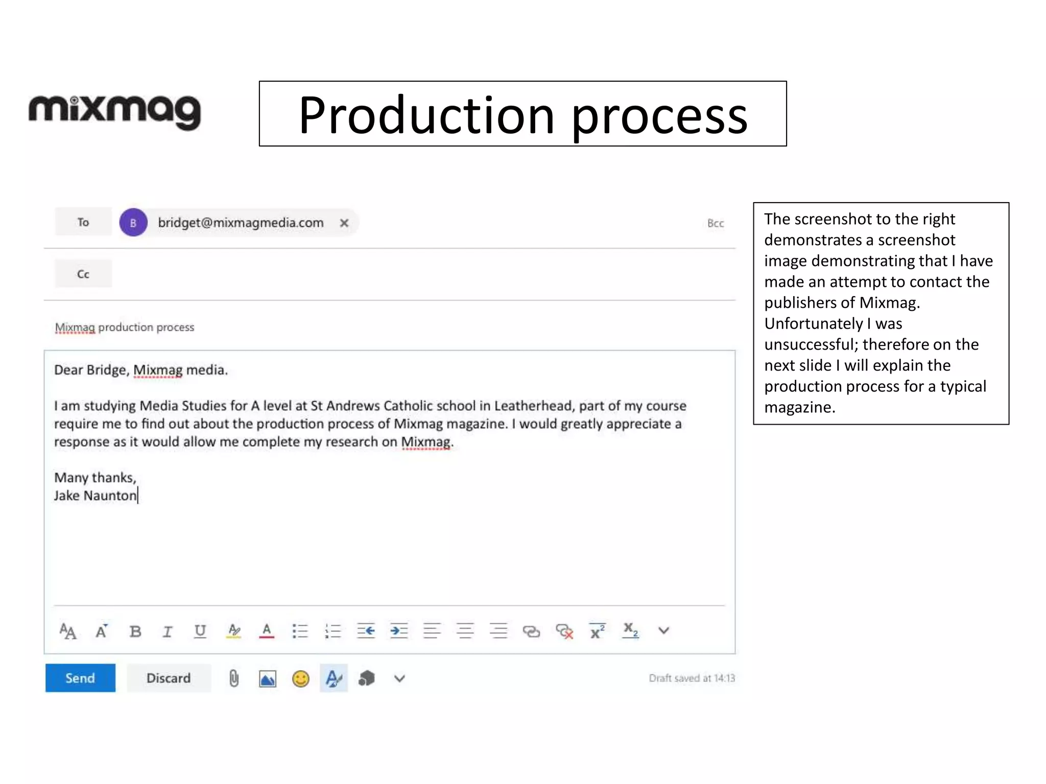 Production process
The screenshot to the right
demonstrates a screenshot
image demonstrating that I have
made an attempt to contact the
publishers of Mixmag.
Unfortunately I was
unsuccessful; therefore on the
next slide I will explain the
production process for a typical
magazine.
 
