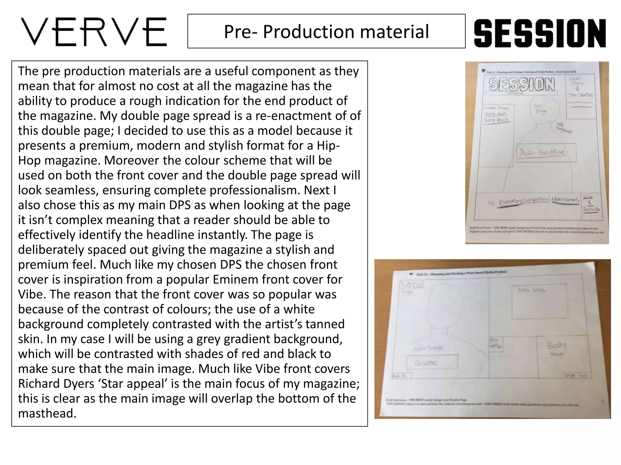 Pre- Production material
The pre production materials are a useful component as they
mean that for almost no cost at all the magazine has the
ability to produce a rough indication for the end product of
the magazine. My double page spread is a re-enactment of of
this double page; I decided to use this as a model because it
presents a premium, modern and stylish format for a Hip-
Hop magazine. Moreover the colour scheme that will be
used on both the front cover and the double page spread will
look seamless, ensuring complete professionalism. Next I
also chose this as my main DPS as when looking at the page
it isn’t complex meaning that a reader should be able to
effectively identify the headline instantly. The page is
deliberately spaced out giving the magazine a stylish and
premium feel. Much like my chosen DPS the chosen front
cover is inspiration from a popular Eminem front cover for
Vibe. The reason that the front cover was so popular was
because of the contrast of colours; the use of a white
background completely contrasted with the artist’s tanned
skin. In my case I will be using a grey gradient background,
which will be contrasted with shades of red and black to
make sure that the main image. Much like Vibe front covers
Richard Dyers ‘Star appeal’ is the main focus of my magazine;
this is clear as the main image will overlap the bottom of the
masthead.
 