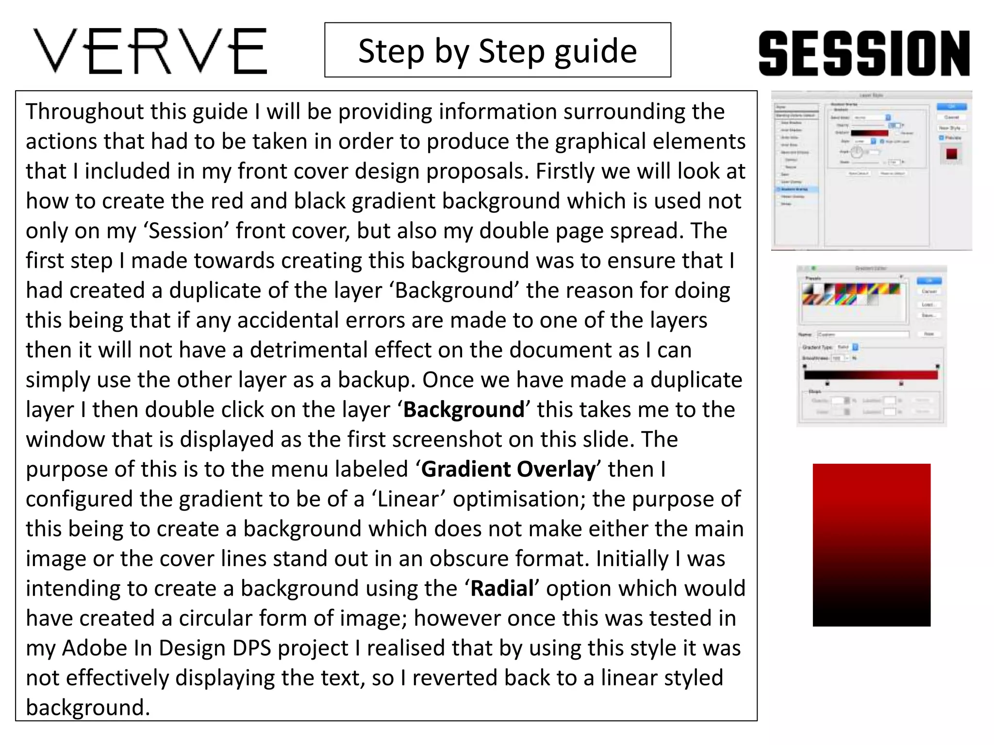 Step by Step guide
Throughout this guide I will be providing information surrounding the
actions that had to be taken in order to produce the graphical elements
that I included in my front cover design proposals. Firstly we will look at
how to create the red and black gradient background which is used not
only on my ‘Session’ front cover, but also my double page spread. The
first step I made towards creating this background was to ensure that I
had created a duplicate of the layer ‘Background’ the reason for doing
this being that if any accidental errors are made to one of the layers
then it will not have a detrimental effect on the document as I can
simply use the other layer as a backup. Once we have made a duplicate
layer I then double click on the layer ‘Background’ this takes me to the
window that is displayed as the first screenshot on this slide. The
purpose of this is to the menu labeled ‘Gradient Overlay’ then I
configured the gradient to be of a ‘Linear’ optimisation; the purpose of
this being to create a background which does not make either the main
image or the cover lines stand out in an obscure format. Initially I was
intending to create a background using the ‘Radial’ option which would
have created a circular form of image; however once this was tested in
my Adobe In Design DPS project I realised that by using this style it was
not effectively displaying the text, so I reverted back to a linear styled
background.
 