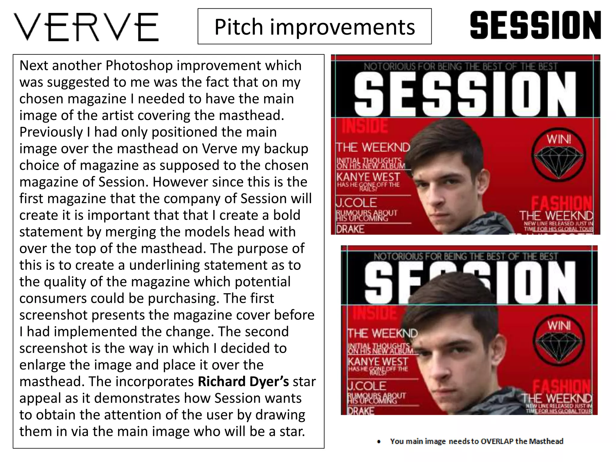 Pitch improvements
Next another Photoshop improvement which
was suggested to me was the fact that on my
chosen magazine I needed to have the main
image of the artist covering the masthead.
Previously I had only positioned the main
image over the masthead on Verve my backup
choice of magazine as supposed to the chosen
magazine of Session. However since this is the
first magazine that the company of Session will
create it is important that that I create a bold
statement by merging the models head with
over the top of the masthead. The purpose of
this is to create a underlining statement as to
the quality of the magazine which potential
consumers could be purchasing. The first
screenshot presents the magazine cover before
I had implemented the change. The second
screenshot is the way in which I decided to
enlarge the image and place it over the
masthead. The incorporates Richard Dyer’s star
appeal as it demonstrates how Session wants
to obtain the attention of the user by drawing
them in via the main image who will be a star.
 