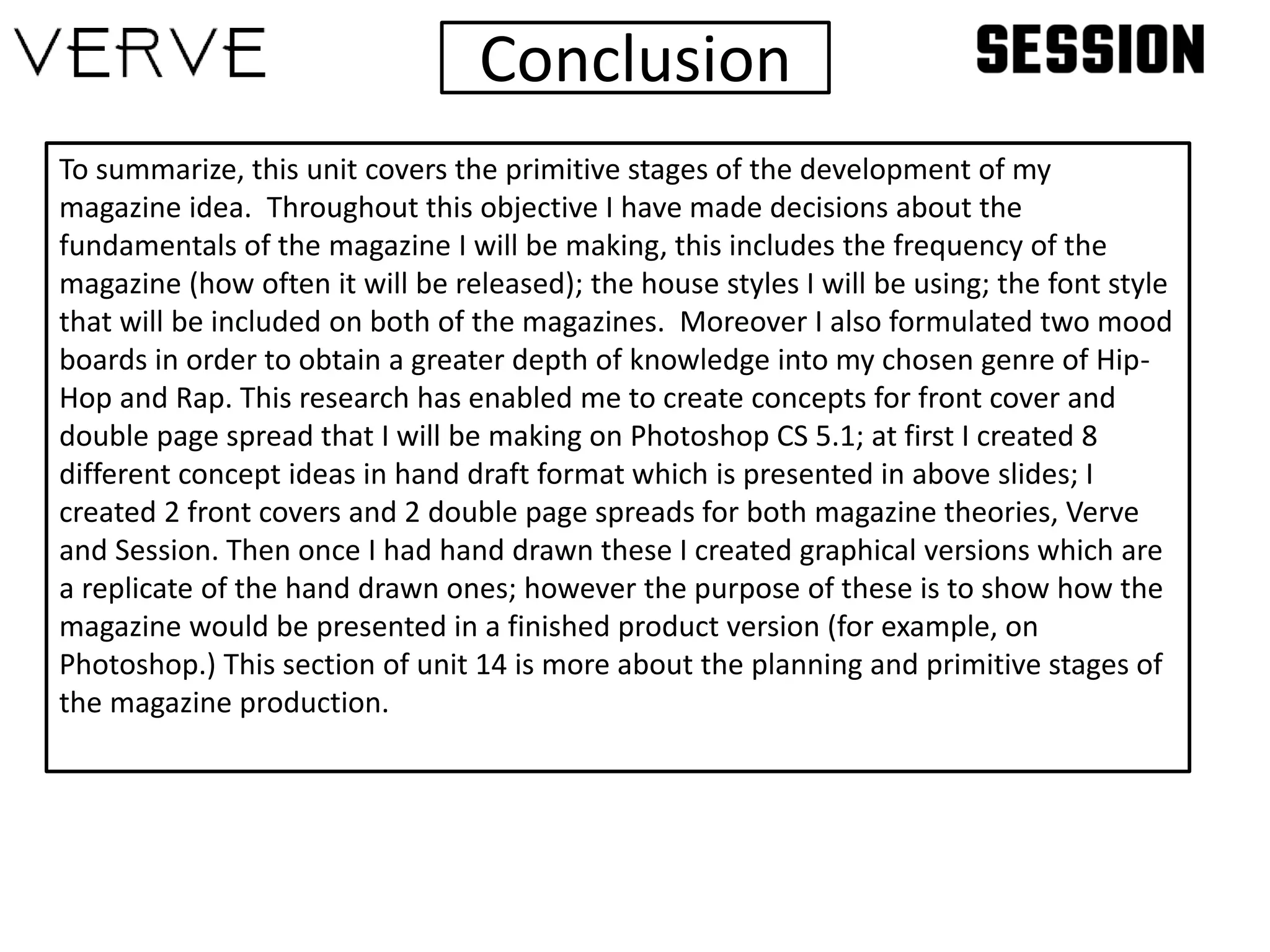Conclusion
To summarize, this unit covers the primitive stages of the development of my
magazine idea. Throughout this objective I have made decisions about the
fundamentals of the magazine I will be making, this includes the frequency of the
magazine (how often it will be released); the house styles I will be using; the font style
that will be included on both of the magazines. Moreover I also formulated two mood
boards in order to obtain a greater depth of knowledge into my chosen genre of Hip-
Hop and Rap. This research has enabled me to create concepts for front cover and
double page spread that I will be making on Photoshop CS 5.1; at first I created 8
different concept ideas in hand draft format which is presented in above slides; I
created 2 front covers and 2 double page spreads for both magazine theories, Verve
and Session. Then once I had hand drawn these I created graphical versions which are
a replicate of the hand drawn ones; however the purpose of these is to show how the
magazine would be presented in a finished product version (for example, on
Photoshop.) This section of unit 14 is more about the planning and primitive stages of
the magazine production.
 