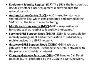 • Equipment Identity Register (EIR)-The EIR is the function that
decides whether a user equipment is allowed onto the
network or not.
• Authentication Centre (AuC) – AuC is used for storing a
shared secret key, which gets generated and burned in the
SIM card at the time of manufacturing.
• Mobile switching centre (MSC)-MSC is responsible for
functions such as routing calls and SMS messages.“
• Serving GPRS Support Node (SGSN) -SGSN is responsible for
mobility management and authentication of subscribers /
mobile devices in a GPRS network.
• Gateway GPRS Support Node (GGSN)-GGSN acts as a
gateway to the Internet. It connects the GPRS network with
the packet switched data network.
• Charging Gateway Function (CGF) -CGF handles Call Detail
Records (CDRs) generated by the GGSN in a GPRS network.
 